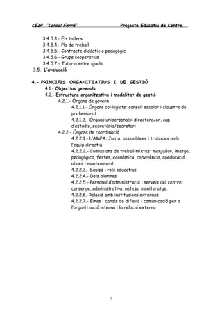 CEIP “Consol Ferré” Projecte Educatiu de Centre.
2
3.4.5.3.- Els tallers
3.4.5.4.- Pla de treball
3.4.5.5.- Contracte didàctic o pedagògic
3.4.5.6.- Grups cooperatius
3.4.5.7.- Tutoria entre iguals
3.5.- L’avaluació
4.- PRINCIPIS ORGANITZATIUS I DE GESTIÓ
4.1.- Objectius generals
4.2.- Estructura organitzativa i modalitat de gestió
4.2.1.- Òrgans de govern
4.2.1.1.- Òrgans col·legiats: consell escolar i claustre de
professorat
4.2.1.2.- Òrgans unipersonals: directora/or, cap
d’estudis, secretària/secretari
4.2.2.- Òrgans de coordinació
4.2.2.1.- L’AMPA: Junta, assemblees i trobades amb
l’equip directiu
4.2.2.2.- Comissions de treball mixtes: menjador, imatge,
pedagògica, festes, econòmica, convivència, coeducació i
obres i manteniment.
4.2.2.3.- Equips i rols educatius
4.2.2.4.- Dels alumnes
4.2.2.5.- Personal d’administració i serveis del centre:
conserge, administrativa, neteja, monitoratge.
4.2.2.6.-Relació amb institucions externes
4.2.2.7.- Eines i canals de difusió i comunicació per a
l’organització interna i la relació externa
 