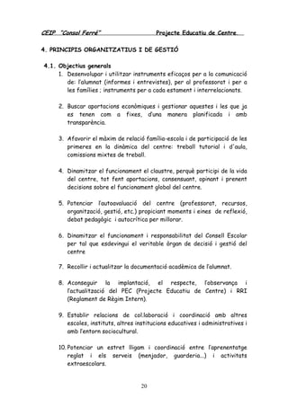 CEIP “Consol Ferré” Projecte Educatiu de Centre.
20
4. PRINCIPIS ORGANITZATIUS I DE GESTIÓ
4.1. Objectius generals
1. Desenvolupar i utilitzar instruments eficaços per a la comunicació
de: l’alumnat (informes i entrevistes), per al professorat i per a
les famílies ; instruments per a cada estament i interrelacionats.
2. Buscar aportacions econòmiques i gestionar aquestes i les que ja
es tenen com a fixes, d’una manera planificada i amb
transparència.
3. Afavorir el màxim de relació família-escola i de participació de les
primeres en la dinàmica del centre: treball tutorial i d'aula,
comissions mixtes de treball.
4. Dinamitzar el funcionament el claustre, perquè participi de la vida
del centre, tot fent aportacions, consensuant, opinant i prenent
decisions sobre el funcionament global del centre.
5. Potenciar l’autoavaluació del centre (professorat, recursos,
organització, gestió, etc.) propiciant moments i eines de reflexió,
debat pedagògic i autocrítica per millorar.
6. Dinamitzar el funcionament i responsabilitat del Consell Escolar
per tal que esdevingui el veritable òrgan de decisió i gestió del
centre
7. Recollir i actualitzar la documentació acadèmica de l’alumnat.
8. Aconseguir la implantació, el respecte, l’observança i
l’actualització del PEC (Projecte Educatiu de Centre) i RRI
(Reglament de Règim Intern).
9. Establir relacions de col.laboració i coordinació amb altres
escoles, instituts, altres institucions educatives i administratives i
amb l’entorn sociocultural.
10. Potenciar un estret lligam i coordinació entre l’aprenentatge
reglat i els serveis (menjador, guarderia...) i activitats
extraescolars.
 