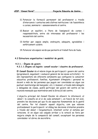 CEIP “Consol Ferré” Projecte Educatiu de Centre.
21
11. Potenciar la formació permanent del professorat a través
d’intercanvis i contactes amb d’altres institucions i de l’assistència
a cursos, seminaris i assessoraments al centre.
12. Buscar un equilibri, a l’hora de l’assignació de cursos i
responsabilitats, entre els interessos del professorat i les
necessitats del centre.
13. Vetllar per espais amplis, endreçats, adequats, agradables i
estèticament cuidats.
14. Potenciar els espais verds que permetin el treball fora de l’aula.
4.2 Estructura organitzativa i modalitat de gestió.
4.2.1.- Òrgans de govern
4.2.1.1.Òrgans col.legiats: consell escolar i claustre de professorat.
El Consell Escolar és el màxim òrgan de participació i govern del centre
(programació, seguiment i avaluació general de les seves activitats) i hi
són representats els diferents estaments que configuren la comunitat
educativa: professorat, famílies, Ajuntament d’Amposta i personal no
docent a més de les persones que puguin ser convidades en algun cas
puntual: monitoratge del menjador, etc. L'alumnat, a través dels delegats
o delegades de classe, podrà participar del govern del centre en les
reunions mensuals que mantindran amb la Direcció del centre.
L'objectiu principal del Consell Escolar és afavorir la informació, el
debat i la consulta en el si de cada estament i, en funció de tot això,
prendre les decisions pel que fa als aspectes fonamentals de la gestió
del centre. Per tal d’assolir aquest objectiu, com que valorem
profundament la participació i el diàleg les decisions s’intenten prendre
a través del debat i l’argumentació, intentant evitar el sistema per
votacions. Si en algun cas calgués arribar a la votació es faria per
majoria simple de la composició del consell, exceptuant les persones
convidades i el càrrec de secretària.
 