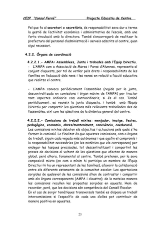 CEIP “Consol Ferré” Projecte Educatiu de Centre.
23
Pel que fa al secretari o secretària, és responsabilitat seva dur a terme
la gestió de l’activitat econòmica i administrativa de l’escola, amb una
forta vinculació amb la directora. També s’encarregarà de realitzar la
prefectura del personal d’administració i serveis adscrits al centre, quan
sigui necessari.
4.2.2. Òrgans de coordinació
4.2.2.1.- AMPA: Assemblees, Junta i trobades amb l’Equip Directiu.
- L’AMPA com a Associació de Mares i Pares d’Alumnes, representa al
conjunt d’aquests, per tal de vetllar pels drets i responsabilitats de les
famílies en l’educació dels nens i les nenes en relació a l’acció educativa
que realitza el centre.
- L’AMPA convoca periòdicament l’assemblea (regida per la junta,
descentralitzada en comissions i òrgan màxim de l’AMPA) per tractar
tant aspectes ordinaris com extraordinaris, si és el cas. També
periòdicament, es reuneix la junta d’aquesta, i també amb l’Equip
Directiu per compartir les qüestions més rellevants treballades des de
l’assemblea, així com les qüestions de la dinàmica general del centre.
4.2.2.2.- Comissions de treball mixtes: menjador, imatge, festes,
pedagògica, economia, obres/manteniment, convivència, coeducació.
Les comissions mixtes debaten els objectius i actuacions pels quals s'ha
format la comissió. La finalitat és que aquestes comissions, com a òrgans
de treball, siguin cada vegada més autònomes i que agafin el compromís i
la responsabilitat necessàries (en les matèries que els corresponen) per
endegar les tasques precisades, tot descentralitzant i compartint les
preses de decisions al voltant de les qüestions que afecten de manera
global, però alhora, fonamental al centre. També pretenen, per la seva
composició mixta (on com a mínim hi participa un membre de l’Equip
Directiu i hi ha un representant de les famílies), afavorir la col·laboració
entre els diferents estaments de la comunitat escolar. Les aportacions
sorgides de qualsevol de les comissions s’han de contrastar i compartir
amb els òrgans corresponents (AMPA i claustre); de la mateixa manera
les comissions recullen les propostes sorgides en aquests. Hem de
recordar, però, que les decisions són competència del Consell Escolar.
En el cas de sorgir temàtiques transversals també es disposa un treball
intercomissions si l’específic de cada una d’elles pot contribuir de
manera positiva en aquestes.
 
