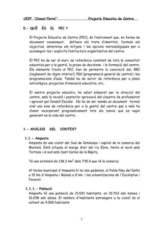CEIP “Consol Ferré” Projecte Educatiu de Centre.
3
0.- QUÈ ÉS EL PEC ?
El Projecte Educatiu de Centre (PEC), és l’instrument que, en forma de
document consensuat, defineix els trets d’identitat, formula els
objectius, determina els mitjans i les opcions metodològiques per a
aconseguir-los i explicita l’estructura organitzativa del centre.
El PEC ha de ser el marc de referència constant de tota la comunitat
educativa per a la gestió, la presa de decisions i la formació del centre.
Els elements fixats al PEC, han de permetre la concreció del, RRI
(reglament de règim interior), PGC (programació general de centre) i les
programacions d’aula. També ha de servir de referència per a plans
estratègics, projectes d’innovació educativa, etc.
El nostre projecte educatiu, ha estat elaborat per la direcció del
centre, amb la revisió i posterior aprovació del claustre de professorat
i aprovat pel Consell Escolar. No ha de ser només un document formal
sinó una eina de referència per a la gestió del centre que a més ha
d’anar incorporant progressivament tots els canvis que es vagin
generant en la vida del centre.
1.- ANÀLISI DEL CONTEXT
1.1.- Amposta
Amposta és una ciutat del Sud de Catalunya i capital de la comarca del
Montsià. Està situada al marge dret del riu Ebre, limita al nord amb
Tortosa i al sud amb Sant Carles de la Ràpita.
Té una extensió de 138,3 km2
dels 735,4 que té la comarca.
Al terme municipal d'Amposta hi ha dos pedanies, el Poble Nou del Delta
a 15 km d'Amposta i Balada a 8 km. i les urbanitzacions de l'Eucaliptus i
Favaret.
1.1.1.- Població
Amposta té una població de 21.021 habitants, on 10.763 són homes i
10.258 són dones. El nombre d'habitants estrangers a la ciutat és al
voltant de 4.000 habitants
 