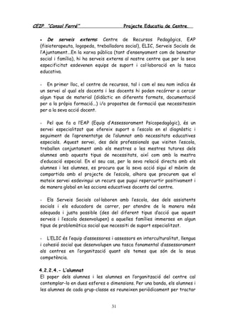 CEIP “Consol Ferré” Projecte Educatiu de Centre.
31
• De serveis externs: Centre de Recursos Pedagògics, EAP
(fisioterapeuta, logopeda, treballadora social), ELIC, Serveis Socials de
l’Ajuntament...En la xarxa pública (tant d’ensenyament com de benestar
social i família), hi ha serveis externs al nostre centre que per la seva
especificitat esdevenen equips de suport i col·laboració en la tasca
educativa.
- En primer lloc, el centre de recursos, tal i com el seu nom indica és
un servei al qual els docents i les docents hi poden recórrer a cercar
algun tipus de material (didàctic en diferents formats, documentació
per a la pròpia formació...) i/o propostes de formació que necessitessin
per a la seva acció docent.
- Pel que fa a l’EAP (Equip d’Assessorament Psicopedagògic), és un
servei especialitzat que ofereix suport a l’escola en el diagnòstic i
seguiment de l’aprenentatge de l’alumnat amb necessitats educatives
especials. Aquest servei, des dels professionals que visiten l’escola,
treballen conjuntament amb els mestres o les mestres tutores dels
alumnes amb aquests tipus de necessitats, així com amb la mestra
d’educació especial. En el seu cas, per la seva relació directa amb els
alumnes i les alumnes, es procura que la seva acció sigui el màxim de
compartida amb el projecte de l’escola, alhora que procurem que el
mateix servei esdevingui un recurs que pugui repercurtir positivament i
de manera global en les accions educatives docents del centre.
- Els Serveis Socials col·laboren amb l’escola, des dels assistents
socials i els educadors de carrer, per atendre de la manera més
adequada i justa possible (des del diferent tipus d’acció que aquest
serveis i l’escola desenvolupen) a aquelles famílies immerses en algun
tipus de problemàtica social que necessiti de suport especialitzat.
- L’ELIC és l’equip d’assessores i assessors en interculturalitat, llengua
i cohesió social que desenvolupen una tasca fonamental d’assessorament
als centres en l’organització quant als temes que són de la seua
competència.
4.2.2.4.- L’alumnat
El paper dels alumnes i les alumnes en l’organització del centre cal
contemplar-lo en dues esferes o dimensions. Per una banda, els alumnes i
les alumnes de cada grup-classe es reuneixen periòdicament per tractar
 