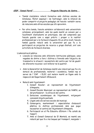 CEIP “Consol Ferré” Projecte Educatiu de Centre.
33
• També s’estableix relació formativa amb d’altres escoles de
Catalunya, l’Estat espanyol i de l’estranger, amb la intenció de
poder compartir el projecte pedagògic de l’escola i establir xarxa
de relacions amb altres escoles que s’hi aproximin.
• Per altra banda, l’escola estableix col·laboració amb universitats
catalanes, principalment, amb les quals manté un conveni per a
l’acolliment d’estudiants en pràctiques, des del compromís que
l’escola guarda com a espai pràctic i proper a la realitat
professional per a la formació d’aquests. En un altre nivell, l’escola
també guarda relació amb la universitat pel que fa a la
participació en projectes de recerca o grups d’estudi, així com
activitats de formació diverses.
L’administració pública
• L’escola es relaciona amb diferents institucions públiques, unes
vegades de dintre a fora i d’altres a l’inrevés amb l’objectiu de
transmetre la situació i necessitats del centre per tal de gaudir
de diferents recursos i així millorar-ne la qualitat.
• Amb la Generalitat de Catalunya manté una relació pel que fa a la
dotació de professionals, material i econòmica, també rep el
servei de l’ EAP i ELIC; així mateix manté un lligam amb la
inspecció del Departament d’Educació.
• Relació amb l’ajuntament:
1. Consell Escolar: un representant de l’Ajuntament
d’Amposta.
2. Consell Escolar Municipal: un representant de l’AMPA, un
del professorat i la direcció del centre.
3. Dotacions econòmiques de l’Ajuntament, mitjançant
concessió d’ajuts puntuals.
4. Lligam amb els serveis socials del municipi.
5. Consergeria, manteniment i especialistes d’educació
plàstica (o d’altres professionals dels que pugui
necessitar el centre) de l’Ajuntament d’Amposta.
6. Participació en el Pla Educatiu d’Entorn i Pla català de
l’esport.
7. Amb el Consell Comarcal de El Montsià, es manté una
relació pel que fa a les beques pel transport, menjador i
 