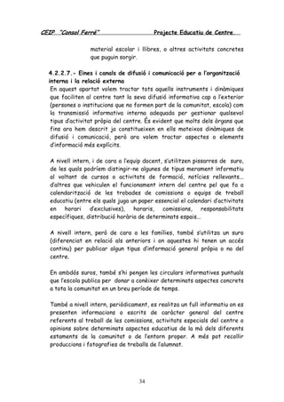 CEIP “Consol Ferré” Projecte Educatiu de Centre.
34
material escolar i llibres, o altres activitats concretes
que puguin sorgir.
4.2.2.7.- Eines i canals de difusió i comunicació per a l’organització
interna i la relació externa
En aquest apartat volem tractar tots aquells instruments i dinàmiques
que faciliten al centre tant la seva difusió informativa cap a l’exterior
(persones o institucions que no formen part de la comunitat, escola) com
la transmissió informativa interna adequada per gestionar qualsevol
tipus d’activitat pròpia del centre. És evident que molts dels òrgans que
fins ara hem descrit ja constitueixen en ells mateixos dinàmiques de
difusió i comunicació, però ara volem tractar aspectes o elements
d’informació més explícits.
A nivell intern, i de cara a l’equip docent, s’utilitzen pissarres de suro,
de les quals podríem distingir-ne algunes de tipus merament informatiu
al voltant de cursos o activitats de formació, notícies rellevants...
d’altres que vehiculen el funcionament intern del centre pel que fa a
calendarització de les trobades de comissions o equips de treball
educatiu (entre els quals juga un paper essencial el calendari d’activitats
en horari d’exclusives), horaris, comissions, responsabilitats
específiques, distribució horària de determinats espais...
A nivell intern, però de cara a les famílies, també s’utilitza un suro
(diferenciat en relació als anteriors i on aquestes hi tenen un accés
continu) per publicar algun tipus d’informació general pròpia o no del
centre.
En ambdós suros, també s’hi pengen les circulars informatives puntuals
que l’escola publica per donar a conèixer determinats aspectes concrets
a tota la comunitat en un breu període de temps.
També a nivell intern, periòdicament, es realitza un full informatiu on es
presenten informacions o escrits de caràcter general del centre
referents al treball de les comissions, activitats especials del centre o
opinions sobre determinats aspectes educatius de la mà dels diferents
estaments de la comunitat o de l’entorn proper. A més pot recollir
produccions i fotografies de treballs de l’alumnat.
 