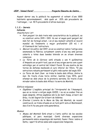 CEIP “Consol Ferré” Projecte Educatiu de Centre.
4
Aquest darrer any la població ha augmentat al voltant d'uns 1000
habitants aproximadament, dels quals un 20% són procedents de
l'estranger, i un 40 % procedents d'altres municipis.
1.1.2.- Serveis
Culturals
Arquitectura i art
• Pont penjant. Un dels trets més característics de la població, es
va construir entre 1915 i 1921. Va ser el segon pont penjant del
món fet de formigó armat, i en el seu moment ostentà el record
mundial de fonaments a major profunditat (25 m) i el
d'il.luminació de l'estructura.
• Mercat. Un edifici del 1947, on es va construir sobre l'antiga zona
anomenada la Fàbrica; actualment consta d'una nau amb porxos
coberts a totes dues bandes laterals on se situen diversos
comerços.
• La Torre de la Carrova: està situada a uns 4 quilòmetres
d'Amposta en un petit turó, que en el seu origen servia com a punt
estratègic per al control del trànsit fluvial. És una mostra de les
torres de defensa mediavals al curs inferior de l'Ebre. Té una
estructura robusta pertanyent al gòtic més auster del segle XIV
• La Torre de Sant Joan: es troba la badia dels Alfacs, dintre la
mar. Es tracta d'una torre militar, bastida l'any 1576, perd
efensar-se dels atacs de la pirateria sarraïna. Es tracta d'una
mirador sobre la badia dels Alfacs i la serra de Montsià.
Edificis religiosos
• Esglésies: L'església principal és l'Arxiprestal de l'Assumpció,
que es va iniciar a mitjan segle XVIII, i no es va acabar fins un
segle després. Altres esglésies són la de Sant Josep, al barri del
Grau, i la del Sagrat Cor al barri de Valletes.
• Ermites: L'ermita de la Mare de Déu del Montsià, de recent
construcció, es troba situada en un turó petit sota el Montsianell,
des d'on hi ha una gran vista panoràmica.
Museus
• Museu del Montsià: Està situat a l'antic edifici de les escoles
públiques, al parc municipal. Conté diverses exposicions
permanents sobre arqueologia del montsià, fauna i flora i sobre el
Delta, i apart té altres sales amb exposicions temporals.
 