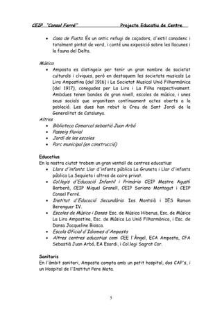 CEIP “Consol Ferré” Projecte Educatiu de Centre.
5
• Casa de Fusta: És un antic refugi de caçadors, d'estil canadenc i
totalment pintat de verd, i conté una exposició sobre les llacunes i
la fauna del Delta.
Música
• Amposta es distingeix per tenir un gran nombre de societat
culturals i cíviques, però en destaquem les societats musicals La
Lira Ampostina (del 1916) i La Societat Musical Unió Filharmònica
(del 1917), conegudes per La Lira i La Filha respectivament.
Ambdues tenen bandes de gran nivell, escoles de música, i unes
seus socials que organitzen contínuament actes oberts a la
població. Les dues han rebut la Creu de Sant Jordi de la
Generalitat de Catalunya.
Altres
• Biblioteca Comarcal sebastià Juan Arbó
• Passeig fluvial
• Jardí de les escoles
• Parc municipal (en construcció)
Educatius
En la nostra ciutat trobem un gran ventall de centres educatius:
• Llars d'infants: Llar d'infants pública La Gruneta i Llar d'infants
pública La Sequieta i altres de caire privat.
• Col.legis d'Educació Infantil i Primària: CEIP Mestre Agustí
Barberà, CEIP Miquel Granell, CEIP Soriano Montagut i CEIP
Consel Ferré.
• Institut d'Educació Secundària: Ies Montsià i IES Ramon
Berenguer IV.
• Escoles de Música i Dansa: Esc. de Música Hiberus, Esc. de Música
La Lira Ampostina, Esc. de Música La Unió Filharmònica, i Esc. de
Dansa Jacqueline Biosca.
• Escola Oficial d'Idiomes d'Amposta
• Altres centres educatius com: CEE l'Àngel, ECA Amposta, CFA
Sebastià Juan Arbó, EA Esardi, i Col.legi Sagrat Cor.
Sanitaris
En l'àmbit sanitari, Amposta compta amb un petit hospital, dos CAP's, i
un Hospital de l'Institut Pere Mata.
 