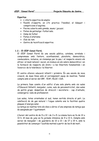 CEIP “Consol Ferré” Projecte Educatiu de Centre.
6
Esportius
• L'oferta esportiva és amplia:
• Pavelló d'esports, on s'hi practica l'handbol, el bàsquet i
competicions d'esgrima.
• Piscina coberta amb gimnàs, sauna i jacuzzi.
• Pistes de patinatge i futbol sala.
• Camp de futbol
• Pistes d'atletisme
• Club de rem
• Centre de tecnificació esportiva
1.2.- El CEIP Consol Ferré
El CEIP Consol Ferré és una escola pública, catalana, arrelada i
compromesa amb l’entorn, aconfessional, pluralista, democràtica,
coeducadora, inclusiva, on s’ensenya per la pau i el respecte envers els
altres i el medi natural i social, on s’educa en els valors democràtics i en
la formació de respecte als drets i a les llibertats fonamentals i en
l’exercici de la tolerància i la llibertat.
El centre ofereix educació infantil i primària. És una escola de nova
creació, de dues línies amb el corresponent equip de mestres. També
compta amb el servei del CRP, l’EAP, l’ELIC i CdA.
La primera fase consta d'un edifici d'una sola planta amb sis aules
d'Educació Infantil, menjador, cuina, aula de psicomotricitat, dos aules
de petits grups, despatxos de direcció i secretaria - cap d'estudis,
consergeria i sala de professorat.
Les aules, totes orientades al sud, tenen sortida directa al pati. La
calefacció és de gas natural i l'aigua calenta ens la faciliten quatre
plaques d'energia solar.
La neteja es realitza tots els dies a càrrec d'una empresa de neteja que
és assignada per l'ajuntament.
L’horari del centre és de 9 a 12 i de 3 a 5. La sisena hora es fa de 12 a
13 h. Al mes de juny es fa jornada intensiva de 9 a 13 h. Compta amb
servei de menjador i de guarderia de 12 a 13 i de 17 a 19 h, amb la
possibilitat de començar l'acollida matinal a partir de les 8 del matí.
 
