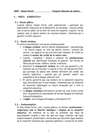 CEIP “Consol Ferré” Projecte Educatiu de Centre.
7
2.- TRETS D’IDENTITAT
2.1.-Escola pública.
L’escola pública Consol Ferré, està administrada i gestionda per
departament d’educació de la Generalitat de Catalunya. L’escola entesa
com un servei públic, és un dret de totes les xiquetes i xiquets i ha de
comptar amb el màxim nombre de recursos humans i materials per a
garantir la millor educació.
2.2.- Escola Catalana.
El centre s’autodefineix com escola catalana perquè:
• la llengua catalana serà el vehicle d’ensenyament - aprenentatge
i de relació regular en tots els àmbits interns i externs del
centre, i en especial en les activitats amb l’alumnat. Es tindrà en
compte la variant del català de la nostra zona.
• L’escola treballarà i donarà a conèixer les manifestacions
culturals que identifiquen Catalunya en general i les Terres de
l’Ebre en particular: folklore, festes, tradicions…
• Garanteix la incorporació tardana, és a dir que garantirà a tot
l’alumnat que no s’incorpori a l’escola a l’inici de l’escolaritat (P3) i
que provingui de països amb idiomes diferents del català, una
atenció específica i puntual que els permeti assolir una
competència de la llengua, sobretot oral.
• El centre garantirà que cap membre de la comunitat educativa
sigui discriminat per la seva llengua i fomentarà que els elements
de diversitat esdevinguin un recurs enriquidor per a tota la
comunitat educativa.
• La llengua castellana s’introduïrà a primer de cicle inicial a nivell
oral i es garantirà el coneixement de les dos llengües en finalitzar
l’educació obligatòria.
• L’anglès, com a llengua estrangera, s’introduirà a P·3.
2.3.- Confessionalitat.
El Ceip Consol Ferré, com a escola pública, es declara aconfessional i
respectuosa amb la llibertat ideològica i religiosa de la comunitat
educativa, els membres de la qual no prendran cap tipus de
posicionament religiós o ateu, del qual se’n pugui realitzar cap tipus
d’adoctrinament, proselitisme o sectarisme que discrimini algun membre
de la comunitat educativa per aquestes qüestions. L'escola ha de tendir
 