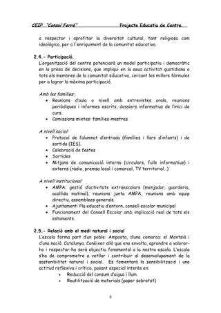CEIP “Consol Ferré” Projecte Educatiu de Centre.
8
a respectar i aprofitar la diversitat cultural, tant religiosa com
ideològica, per a l'enriquiment de la comunitat educativa.
2.4.- Participació.
L’organització del centre potenciarà un model participatiu i democràtic
en la presa de decisions, que impliqui en la seua activitat quotidiana a
tots els membres de la comunitat educativa, cercant les millors fòrmules
per a lograr la màxima participació.
Amb les famílies:
• Reunions d’aula o nivell amb entrevistes orals, reunions
periòdiques i informes escrits, dossiers informatius de l’inici de
curs.
• Comissions mixtes: famílies-mestres
A nivell social:
• Protocol de l’alumnat d’entrada (famílies i llars d’infants) i de
sortida (IES).
• Celebració de festes
• Sortides
• Mitjans de comunicació interns (circulars, fulls informatius) i
externs (ràdio, premsa local i comarcal, TV territorial…)
A nivell institucional:
• AMPA: gestió d’activitats extraescolars (menjador, guarderia,
acollida matinal), reunions junta AMPA, reunions amb equip
directiu, assemblees generals.
• Ajuntament: Pla educatiu d’entorn, consell escolar municipal
• Funcionament del Consell Escolar amb implicació real de tots els
estaments.
2.5.- Relació amb el medi natural i social
L’escola forma part d’un poble: Amposta, d’una comarca: el Montsià i
d’una nació: Catalunya. Conèixer allò que ens envolta, aprendre a valorar-
ho i respectar-ho serà objectiu fonamental a la nostra escola. L’escola
s’ha de comprometre a vetllar i contribuir al desenvolupament de la
sostenibilitat natural i social. Es fomentarà la sensibilització i una
actitud reflexiva i crítica, posant especial interès en:
• Reducció del consum d’aigua i llum
• Reutilització de materials (paper sobretot)
 