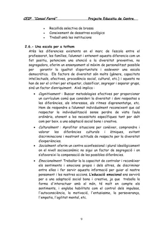 CEIP “Consol Ferré” Projecte Educatiu de Centre.
9
• Recollida selectiva de brossa
• Coneixement de desastres ecològics
• Treball amb les institucions
2.6.- Una escola per a tothom
Atès les diferencies existents en el marc de l’escola entre el
professorat, les famílies, l’alumnat i entenent aquesta diferencia com un
fet positiu, potenciem una atenció a la diversitat preventiva, no
segregadora, oferim un ensenyament al màxim de personalitzat possible
per garantir la igualtat d’oportunitats i esdevenir una escola
democràtica. Els factors de diversitat són molts (gènere, capacitats
intel.lectuals, afectives, procedència social, cultural, etc.) i aquests no
han de ser el criteri per etiquetar, classificar, segregar i separar grups,
sinó un factor d’enriquiment. Això implica :
• Cognitivament : Buscar metodologies efectives per proporcionar
un currículum comú que consideri la diversitat i doni respostes a
les diferències, als interessos, als ritmes d’aprenentatge, etc.
Hem de respondre a l’alumnat individualment reconeixent que cal
respectar la individualització sense perdre de vista l’aula
ordinària, atenent a les necessitats específiques tant per dalt
com per baix. a una adaptació social bona i creativa.
• Culturalment : Aprofitar situacions per conèixer, comprendre i
valorar les diferències culturals i ètniques, evitant
discriminacions i mostrant actituds de respecte per la diversitat
d’experiències.
• Socialment: oferim un centre aconfessional i plural ideològicament
on el nivell socioeconòmic no sigui un factor de segregació i on
s’afavoreixi la compensació de les possibles diferències.
• Emocionalment: Treballar la la capacitat de controlar i reconèixer
els sentiments i emocions propis i dels altres, de discriminar
entre elles i fer servir aquesta informació per guiar el nostre
pensament i les nostres accions. L’educació emocional ens servirà
per a una adaptació social bona i creativa, ja que treballa la
forma d'interactuar amb el món, té molt en compte els
sentiments, i engloba habilitats com el control dels impulsos,
l'autoconsciència, la motivació, l'entusiasme, la perseverança,
l'empatia, l'agilitat mental, etc.
 