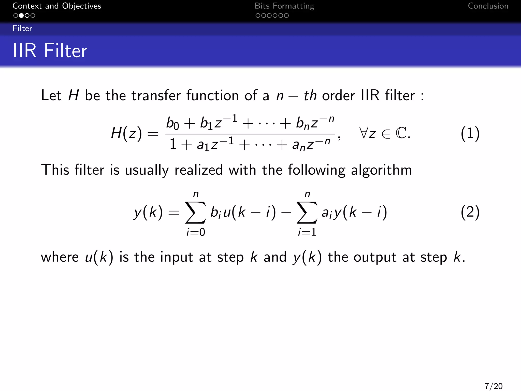 Context and Objectives

Bits Formatting

Conclusion

Filter

IIR Filter
Let H be the transfer function of a n − th order IIR ﬁlter :
H(z) =

b0 + b1 z −1 + · · · + bn z −n
,
1 + a1 z −1 + · · · + an z −n

∀z ∈ C.

(1)

This ﬁlter is usually realized with the following algorithm
n

y (k) =
i=0

n

bi u(k − i) −

i=1

ai y (k − i)

(2)

where u(k) is the input at step k and y (k) the output at step k.

7/20

 