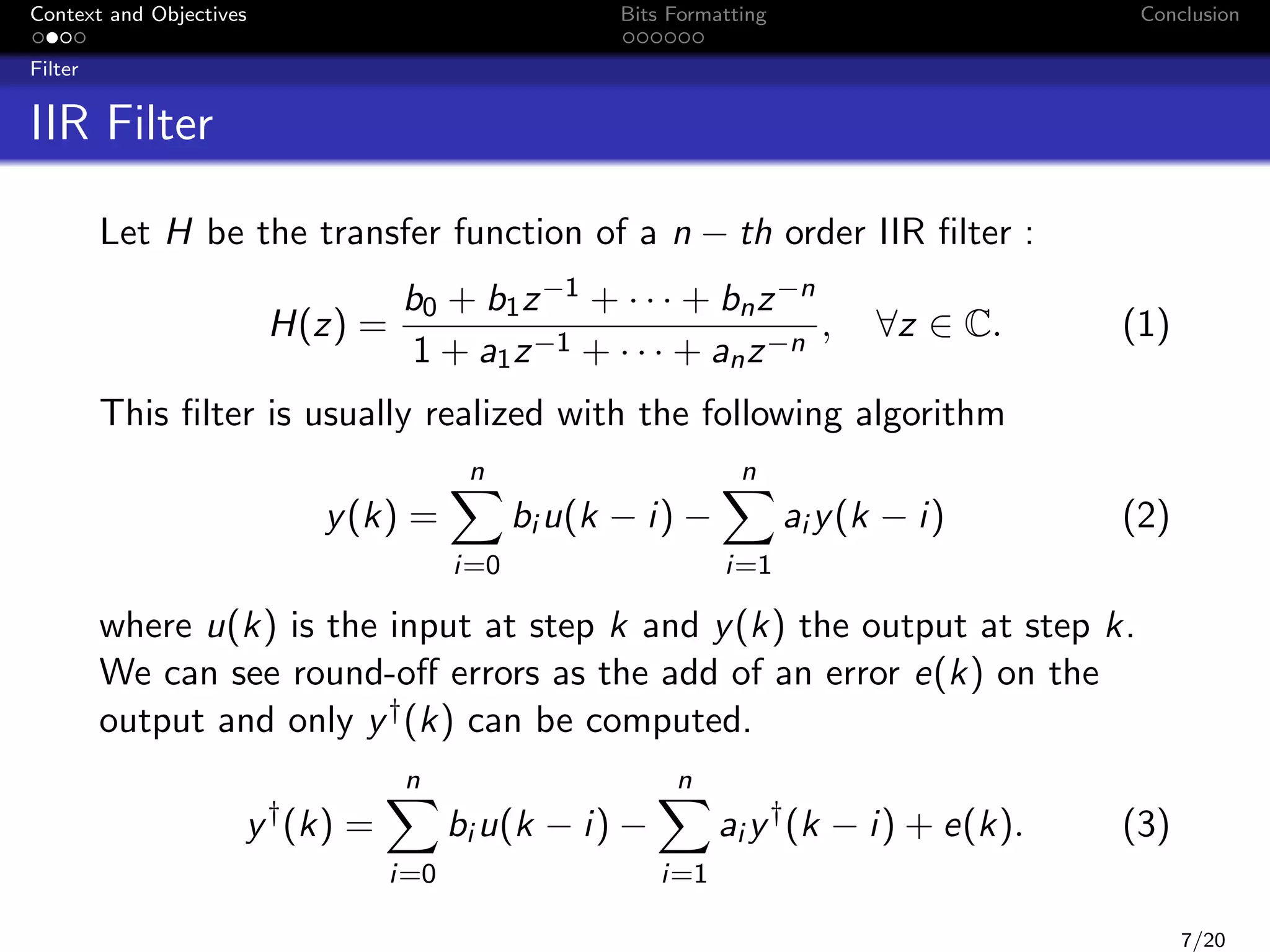 Context and Objectives

Bits Formatting

Conclusion

Filter

IIR Filter
Let H be the transfer function of a n − th order IIR ﬁlter :
H(z) =

b0 + b1 z −1 + · · · + bn z −n
,
1 + a1 z −1 + · · · + an z −n

∀z ∈ C.

(1)

This ﬁlter is usually realized with the following algorithm
n

y (k) =
i=0

n

bi u(k − i) −

i=1

ai y (k − i)

(2)

where u(k) is the input at step k and y (k) the output at step k.
We can see round-oﬀ errors as the add of an error e(k) on the
output and only y † (k) can be computed.
n

y † (k) =
i=0

n

bi u(k − i) −

i=1

ai y † (k − i) + e(k).

(3)
7/20

 