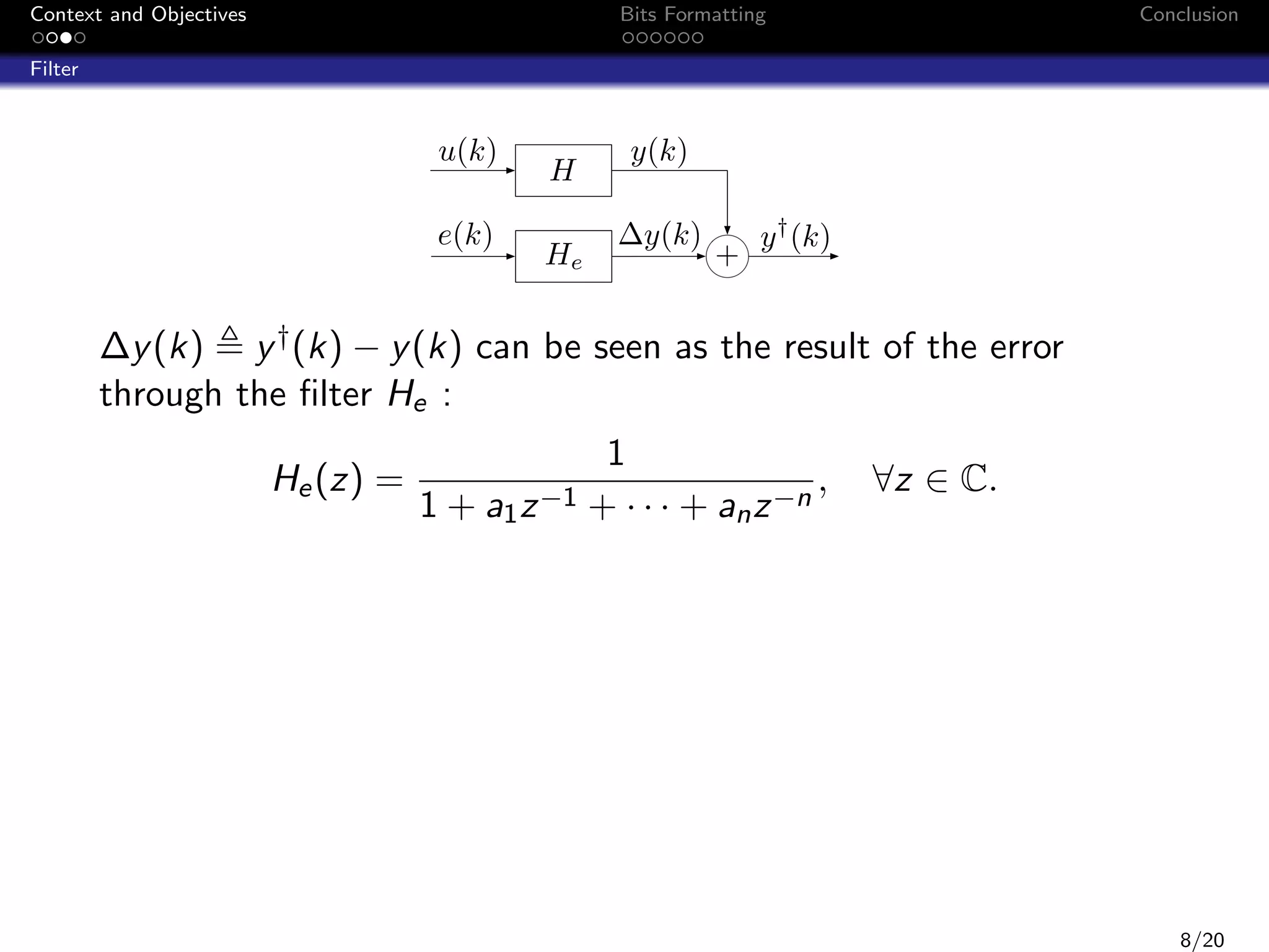 Context and Objectives

Bits Formatting

Conclusion

Filter

u(k)
e(k)

H
He

y(k)
∆y(k)

+

y † (k)

∆y (k) y † (k) − y (k) can be seen as the result of the error
through the ﬁlter He :
He (z) =

1
,
1 + a1 z −1 + · · · + an z −n

∀z ∈ C.

8/20

 