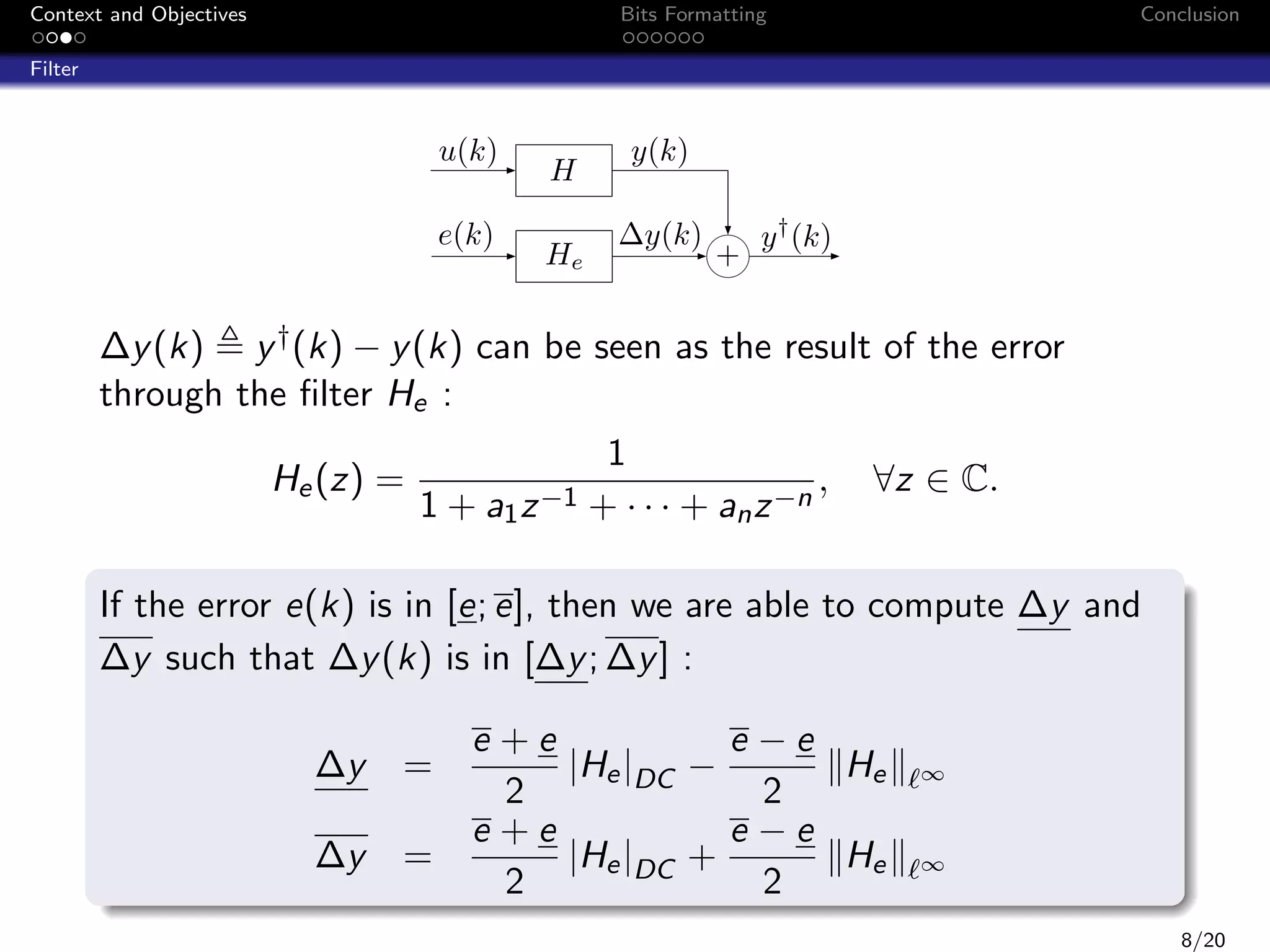 Context and Objectives

Bits Formatting

Conclusion

Filter

u(k)
e(k)

H
He

y(k)
∆y(k)

+

y † (k)

∆y (k) y † (k) − y (k) can be seen as the result of the error
through the ﬁlter He :
He (z) =

1
,
1 + a1 z −1 + · · · + an z −n

∀z ∈ C.

If the error e(k) is in [e; e], then we are able to compute ∆y and
∆y such that ∆y (k) is in [∆y ; ∆y ] :
∆y

=

∆y

=

e +e
e −e
|He |DC −
He
2
2
e +e
e −e
|He |DC +
He
2
2

∞

∞

8/20

 