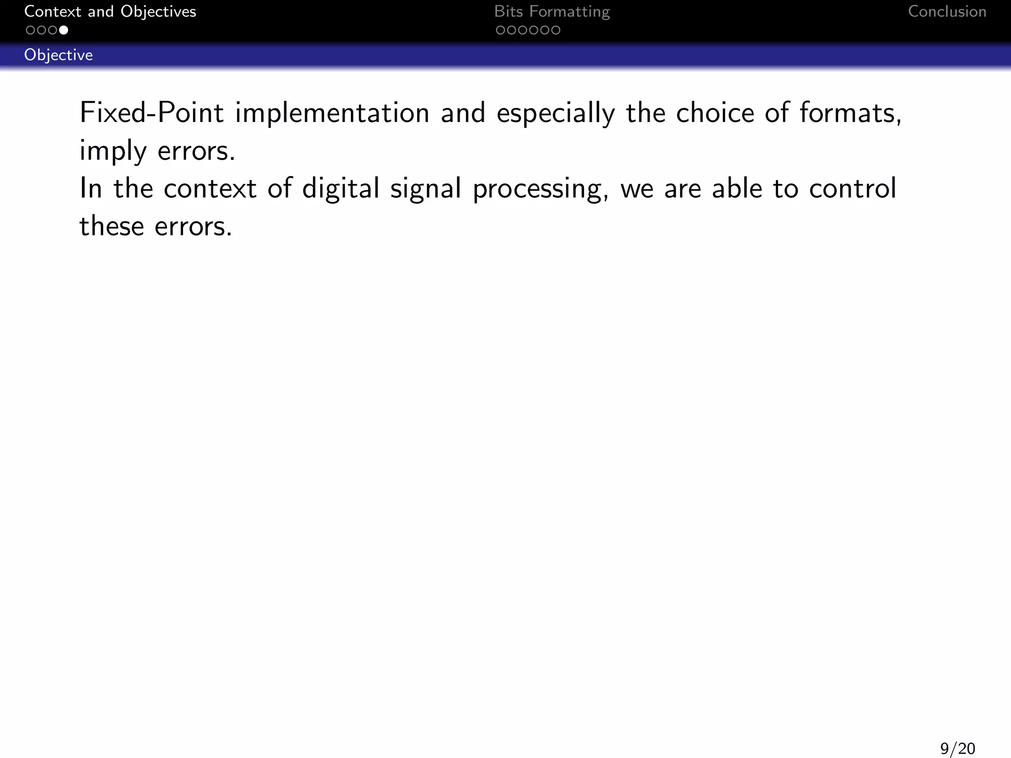 Context and Objectives

Bits Formatting

Conclusion

Objective

Fixed-Point implementation and especially the choice of formats,
imply errors.
In the context of digital signal processing, we are able to control
these errors.

9/20

 