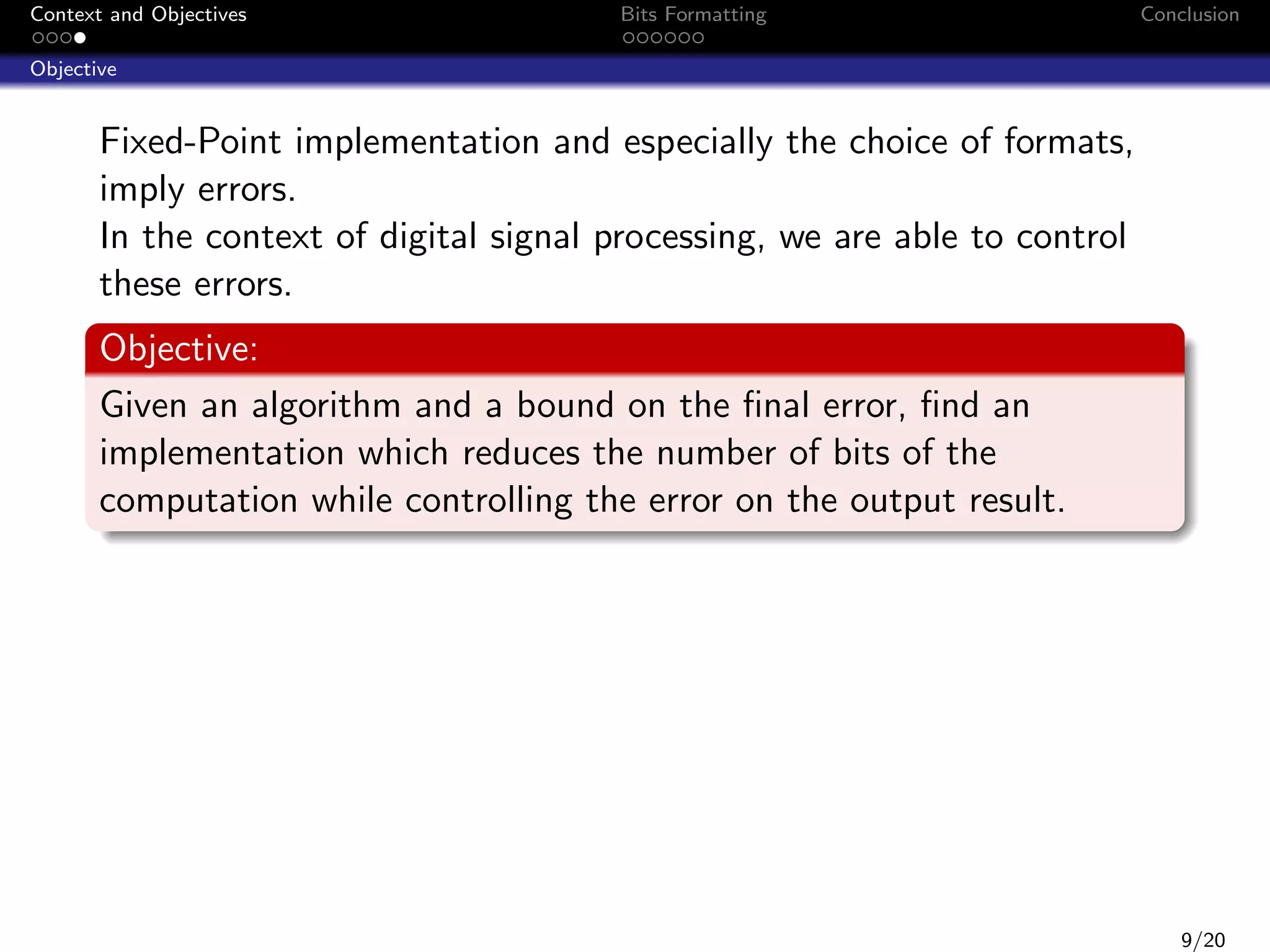 Context and Objectives

Bits Formatting

Conclusion

Objective

Fixed-Point implementation and especially the choice of formats,
imply errors.
In the context of digital signal processing, we are able to control
these errors.
Objective:
Given an algorithm and a bound on the ﬁnal error, ﬁnd an
implementation which reduces the number of bits of the
computation while controlling the error on the output result.

9/20

 