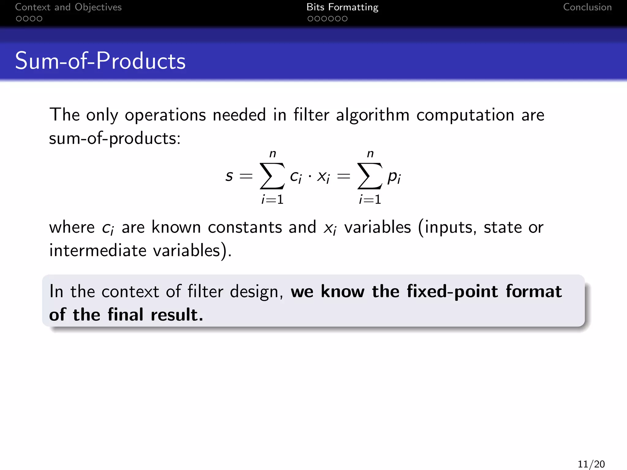 Context and Objectives

Bits Formatting

Conclusion

Sum-of-Products
The only operations needed in ﬁlter algorithm computation are
sum-of-products:
n

s=
i=1

n

ci · xi =

pi
i=1

where ci are known constants and xi variables (inputs, state or
intermediate variables).
In the context of ﬁlter design, we know the ﬁxed-point format
of the ﬁnal result.

11/20

 