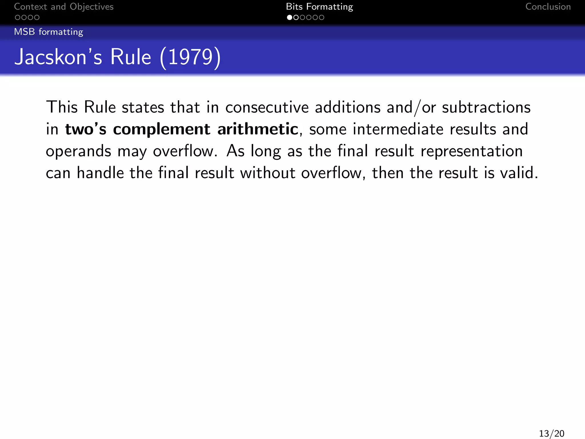 Context and Objectives

Bits Formatting

Conclusion

MSB formatting

Jacskon’s Rule (1979)
This Rule states that in consecutive additions and/or subtractions
in two’s complement arithmetic, some intermediate results and
operands may overﬂow. As long as the ﬁnal result representation
can handle the ﬁnal result without overﬂow, then the result is valid.

13/20

 