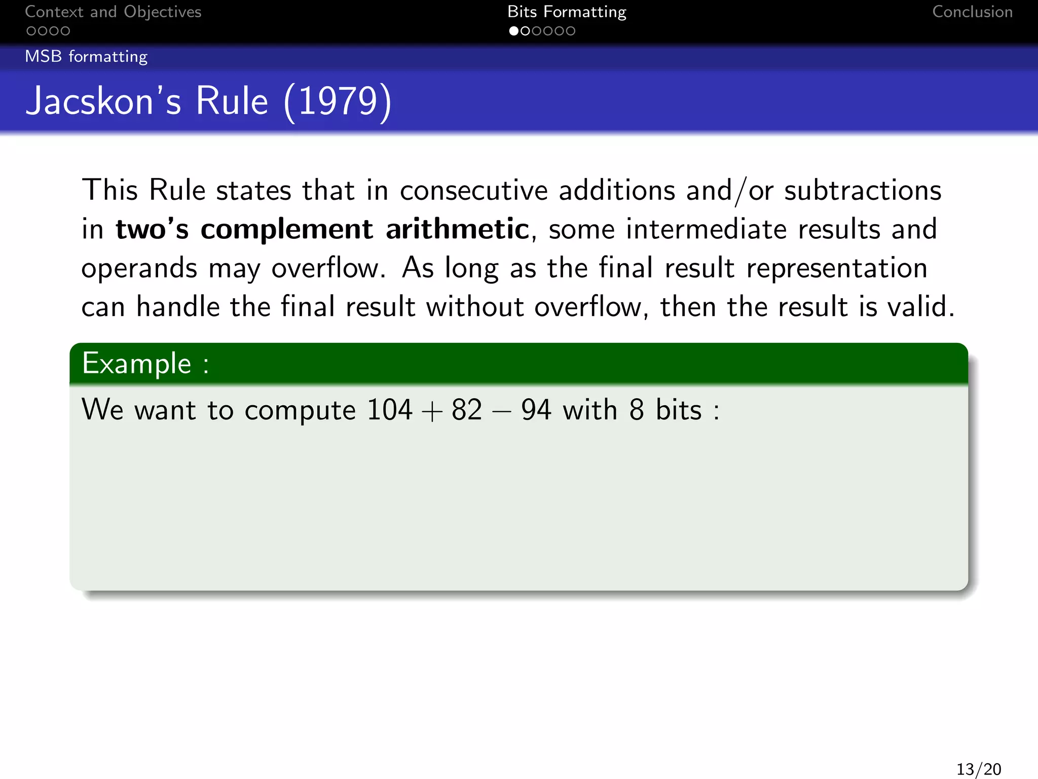 Context and Objectives

Bits Formatting

Conclusion

MSB formatting

Jacskon’s Rule (1979)
This Rule states that in consecutive additions and/or subtractions
in two’s complement arithmetic, some intermediate results and
operands may overﬂow. As long as the ﬁnal result representation
can handle the ﬁnal result without overﬂow, then the result is valid.
Example :
We want to compute 104 + 82 − 94 with 8 bits :

13/20

 