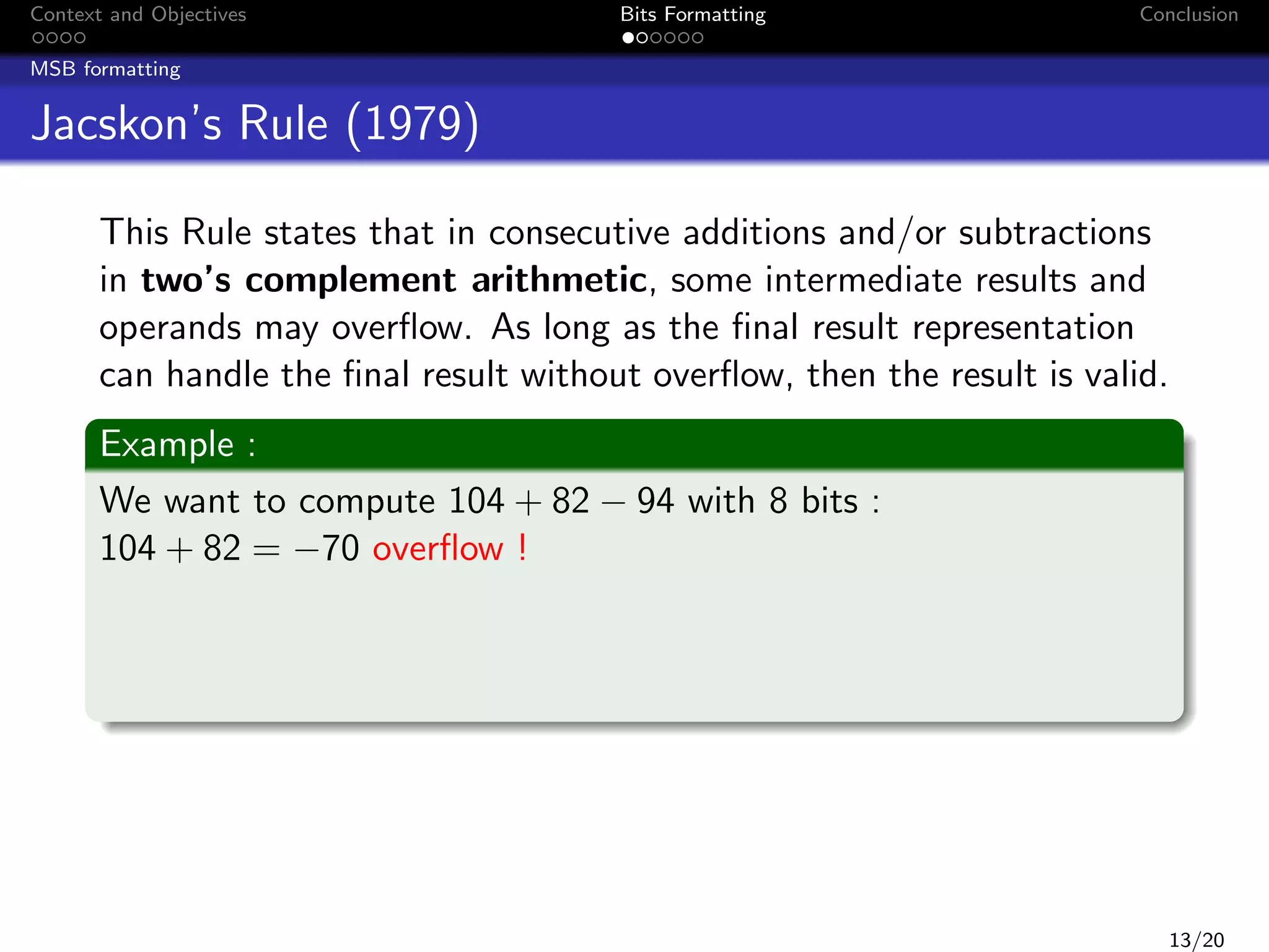 Context and Objectives

Bits Formatting

Conclusion

MSB formatting

Jacskon’s Rule (1979)
This Rule states that in consecutive additions and/or subtractions
in two’s complement arithmetic, some intermediate results and
operands may overﬂow. As long as the ﬁnal result representation
can handle the ﬁnal result without overﬂow, then the result is valid.
Example :
We want to compute 104 + 82 − 94 with 8 bits :
104 + 82 = −70 overﬂow !

13/20

 