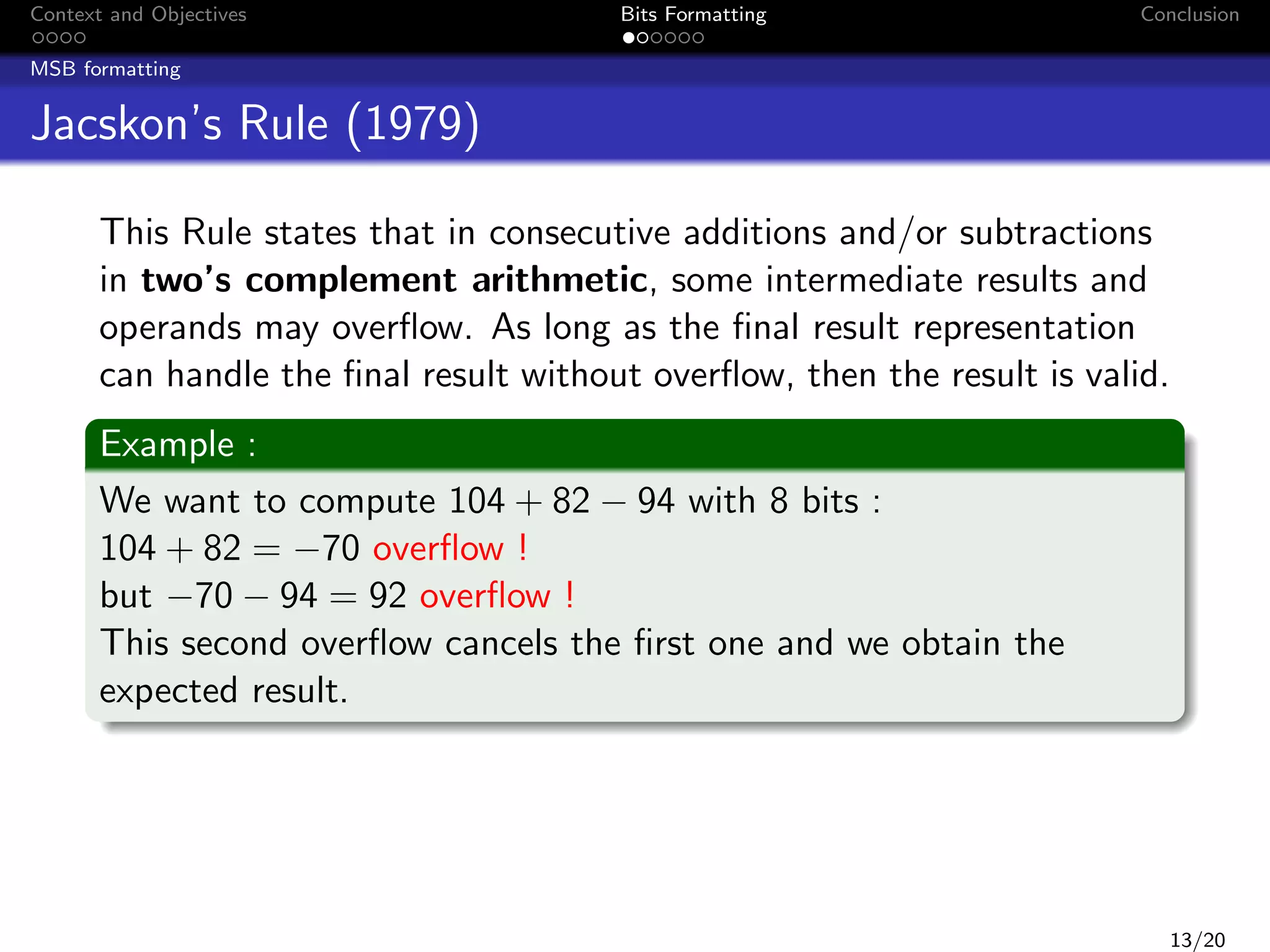 Context and Objectives

Bits Formatting

Conclusion

MSB formatting

Jacskon’s Rule (1979)
This Rule states that in consecutive additions and/or subtractions
in two’s complement arithmetic, some intermediate results and
operands may overﬂow. As long as the ﬁnal result representation
can handle the ﬁnal result without overﬂow, then the result is valid.
Example :
We want to compute 104 + 82 − 94 with 8 bits :
104 + 82 = −70 overﬂow !
but −70 − 94 = 92 overﬂow !
This second overﬂow cancels the ﬁrst one and we obtain the
expected result.

13/20

 