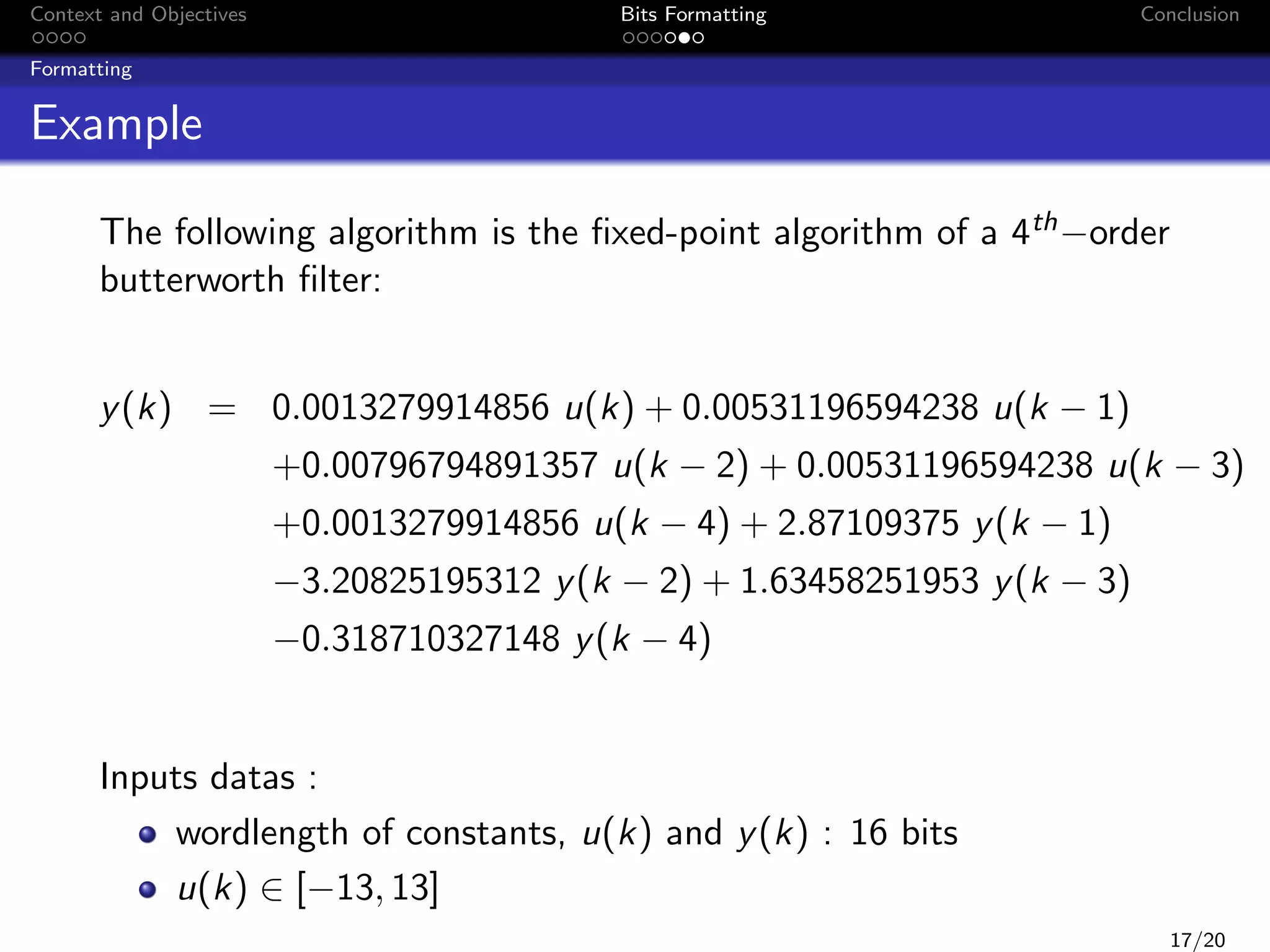 Context and Objectives

Bits Formatting

Conclusion

Formatting

Example
The following algorithm is the ﬁxed-point algorithm of a 4th −order
butterworth ﬁlter:
y (k) = 0.0013279914856 u(k) + 0.00531196594238 u(k − 1)

+0.00796794891357 u(k − 2) + 0.00531196594238 u(k − 3)

+0.0013279914856 u(k − 4) + 2.87109375 y (k − 1)

−3.20825195312 y (k − 2) + 1.63458251953 y (k − 3)

−0.318710327148 y (k − 4)

Inputs datas :
wordlength of constants, u(k) and y (k) : 16 bits
u(k) ∈ [−13, 13]

17/20

 