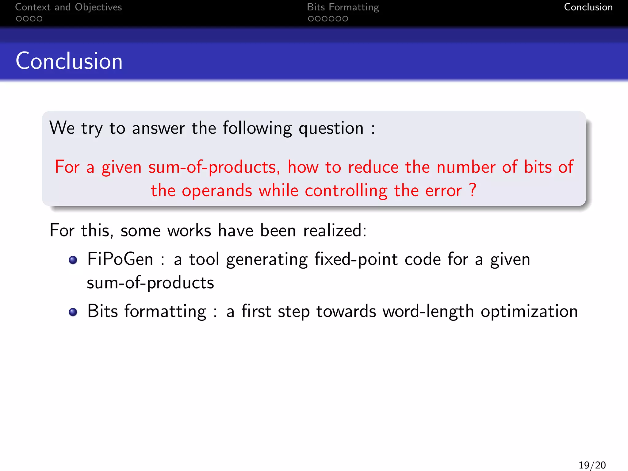 Context and Objectives

Bits Formatting

Conclusion

Conclusion
We try to answer the following question :
For a given sum-of-products, how to reduce the number of bits of
the operands while controlling the error ?
For this, some works have been realized:
FiPoGen : a tool generating ﬁxed-point code for a given
sum-of-products
Bits formatting : a ﬁrst step towards word-length optimization

19/20

 