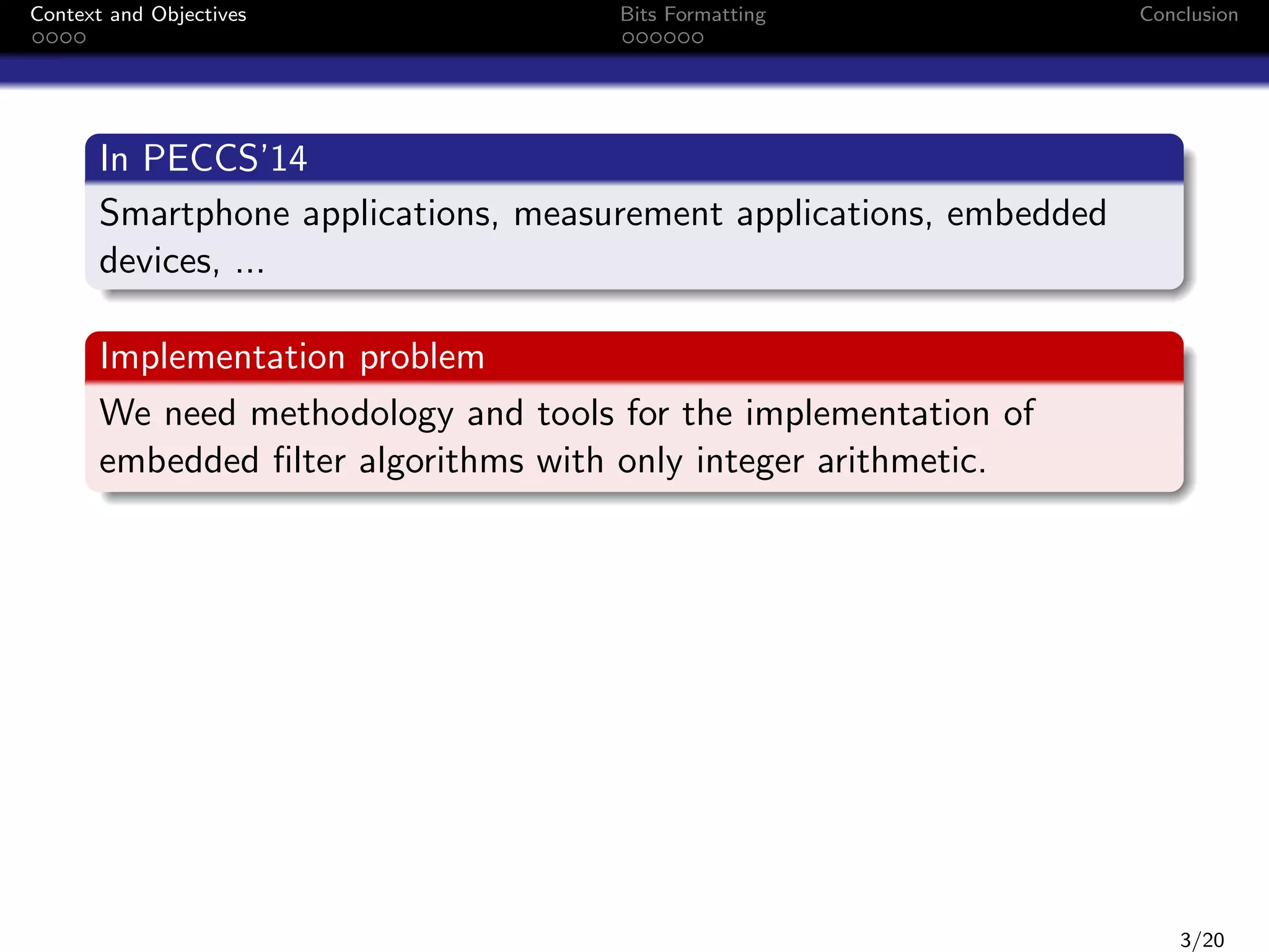 Context and Objectives

Bits Formatting

Conclusion

In PECCS’14
Smartphone applications, measurement applications, embedded
devices, ...
Implementation problem
We need methodology and tools for the implementation of
embedded ﬁlter algorithms with only integer arithmetic.

3/20

 