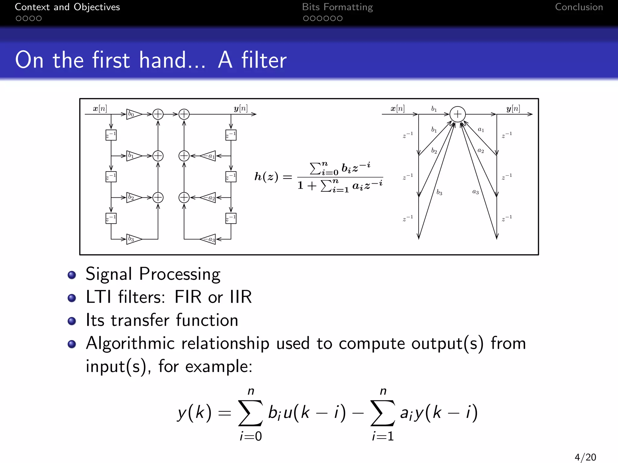 Context and Objectives

Bits Formatting

Conclusion

On the ﬁrst hand... A ﬁlter
x[n]
z

b0

+

+

z

+

+

h(z) =

1

z

Pn

1+

b1

i=0
Pn

bi z

1

y[n]

+

b1

a1

b2

z

a2

1

b3

x[n]

1

a1

1

b2
z

y[n]

+
z

b1
z

+

1

a2

z

1

z

1

z

1

i

i=1 ai z

i

z

1

b3

1

z

a3

1

a3

Signal Processing
LTI ﬁlters: FIR or IIR
Its transfer function
Algorithmic relationship used to compute output(s) from
input(s), for example:
n

y (k) =
i=0

n

bi u(k − i) −

i=1

ai y (k − i)
4/20

 