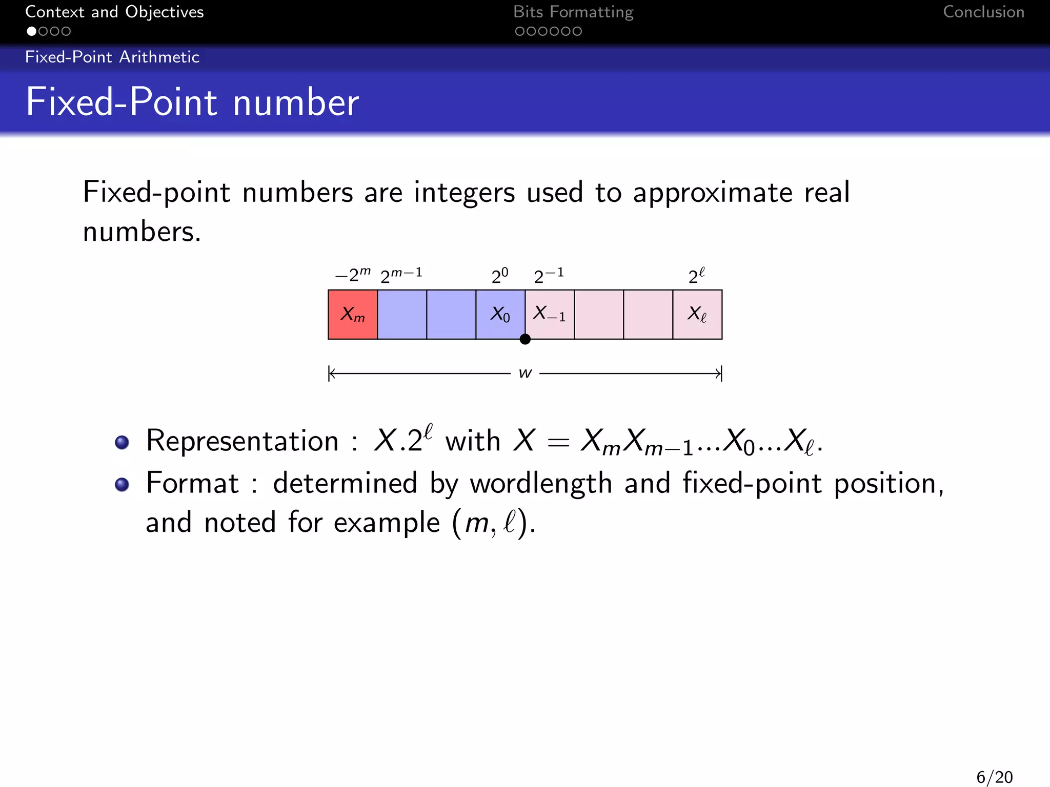 Context and Objectives

Bits Formatting

Conclusion

Fixed-Point Arithmetic

Fixed-Point number
Fixed-point numbers are integers used to approximate real
numbers.
−2m 2m−1
Xm

20

2−1

2

X0

X−1

X

w

Representation : X .2 with X = Xm Xm−1 ...X0 ...X .
Format : determined by wordlength and ﬁxed-point position,
and noted for example (m, ).

6/20

 