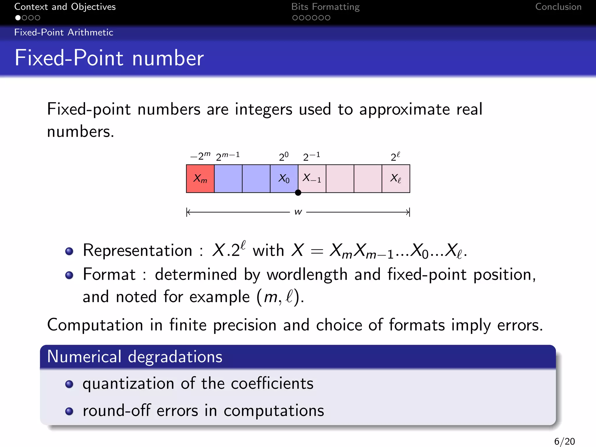 Context and Objectives

Bits Formatting

Conclusion

Fixed-Point Arithmetic

Fixed-Point number
Fixed-point numbers are integers used to approximate real
numbers.
−2m 2m−1
Xm

20

2−1

2

X0

X−1

X

w

Representation : X .2 with X = Xm Xm−1 ...X0 ...X .
Format : determined by wordlength and ﬁxed-point position,
and noted for example (m, ).
Computation in ﬁnite precision and choice of formats imply errors.
Numerical degradations
quantization of the coeﬃcients
round-oﬀ errors in computations
6/20

 