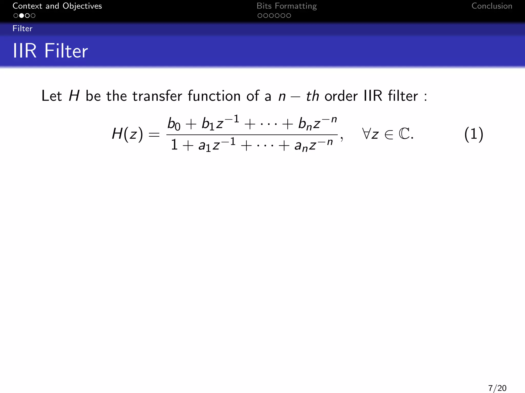 Context and Objectives

Bits Formatting

Conclusion

Filter

IIR Filter
Let H be the transfer function of a n − th order IIR ﬁlter :
H(z) =

b0 + b1 z −1 + · · · + bn z −n
,
1 + a1 z −1 + · · · + an z −n

∀z ∈ C.

(1)

7/20

 