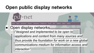 Open public display networks

● Open display networks
○ "designed and implemented to be open to
applications and content from many sources and
thus provide the foundation for work on a new global
communications medium for information access and
interaction”

 
