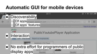 Automatic GUI for mobile devices
● Discoverability
○ Of apps
○ Of apps’ features

● Interaction
● No extra effort for programmers of public
display apps

 
