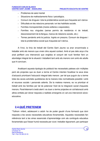 FUNDACIÓ CARLES BLANCH
CENTRE SANT JAUME – BADALONA                                PROJECTE EDUCATIU DE CENTRE

         -   Problemes de salut mental
         -   Situacions de maltractaments físics i psicològics.
         -   Consum de drogues i tota la problemàtica social que d’aquesta se’n deriva
         -   Dificultats en les relacions personals i en les habilitats socials.
         -   Famílies monoparentals (mares solteres o separades).
         -   Famílies nou vingudes (sense permís de residència ni de treball,
             desconeixement de la llengua, manca de relacions socials, etc.)
         -   Temes pendents amb la justícia. Ingrés en presons. Consum de drogues i
             tota la problemàtica social que d’aquesta se’n deriva.


         A l’inici, la línia de treball del Centre Sant Jaume va anar encaminada a
treballar amb els menors que vivien dins aquest context. Amb el pas dels anys s’ha
anat perfilant una intervenció que engloba el conjunt del nucli familiar fent un
abordatge integral de la situació i treballant tant amb els menors com amb els adults
que hi conviuen.


         Analitzant aquesta tipologia de població les necessitats paleses són múltiples
però els projectes que es duen a terme al Centre intenten focalitzar la seva àrea
d’actuació prioritzant l’educació integral dels menors per tal que puguin dur a terme
totes les seves activitats quotidianes de la manera més normalitzada possible i amb
el recursos socials i personals adients. De la mateixa manera, es va prioritzar el
treball amb les famílies per tal de potenciar l’èxit de la integració social d’aquests
menors. Paral·lelament s’està atent i es duen a terme projectes en col·laboració amb
altres entitats per donar resposta a realitats emergents on cal una intervenció sòcio-
educativa.




    2.4.QUÈ PRETENEM
“Tothom -infant, adolescent o adult- ha de poder gaudir d’una formació que doni
resposta a les seves necessitats educatives fonamentals. Aquestes necessitats fan
referència tant a les eines essencials d’aprenentatge com als continguts educatius
fonamentals que l’ésser humà necessita per viure i treballar dignament, per participar


Centre Sant Jaume                                                                   15
c/Tortosa 33
08918 Badalona
Telf. i Fax: 93.383.33.18
 