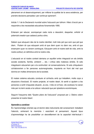 FUNDACIÓ CARLES BLANCH
CENTRE SANT JAUME – BADALONA                                PROJECTE EDUCATIU DE CENTRE

plenament en el desenvolupament, per millorar la qualitat de la seva existència, per
prendre decisions pensades i per continuar aprenent”.


Article 1.1 de la Declaració mundial sobre l’educació per tothom i Marc d’acció per a
respondre a les necessitats educatives fonamentals 1990.


Entenem per educar, acompanyar cada noi/a a descobrir, despertar, enfortir el
potencial creador que cadascú porta a dins.


Sabem que eduquem des de la nostra identitat, molt més pel que som que pel que
diem. Podem dir que eduquem amb el que diem quan no diem res, amb el que
ensenyem quan no donem continguts. Eduquem amb el nostre estil de vida, amb la
nostra actitud, en definitiva amb la nostra vida.


L’educació en el nostre context demana un equilibri entre integració en els àmbits
socials existents, família, ambient ... etc. i crítica dels mateixos àmbits. Si sols
integréssim educaríem per a la continuïtat i el conservadorisme. Si sols critiquéssim
col·laboraríem a fer persones automarginades, impotents en front del mal que
domina en moltes dimensions de la societat.


El mateix sistema educatiu condueix el col·lectiu amb qui treballem, molts cops a
situacions d’exclusió. El nostre projecte, el nostre ideari, té sentit si ajudem a les
persones a sortir d’aquesta situació. Ja ara, i més en el futur, els exclosos ho seran
més per no tenir accés a la cultura i educació que per qüestions econòmiques.


Seguint l’esquema dels “Quatre pilars de l’educació” proposat per J. Delors volem
presentar el nostre Ideari:


Aprendre a conèixer
És l’aprenentatge orientat cap el domini dels instruments del coneixement: treballant
l’atenció,     entrenant    la   memòria   i   exercitant   el   pensament.   Aquest   tipus
d’aprenentatge ha de possibilitar un desvetllament de la capacitat intel·lectual i



Centre Sant Jaume                                                                        16
c/Tortosa 33
08918 Badalona
Telf. i Fax: 93.383.33.18
 