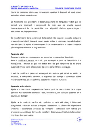 FUNDACIÓ CARLES BLANCH
CENTRE SANT JAUME – BADALONA                               PROJECTE EDUCATIU DE CENTRE

hauria de despertar interès per comprendre, conèixer i descobrir el propi entorn
estimulant alhora un sentit crític.


És fonamental que prioritzem el desenvolupament del llenguatge verbal que els
permeti      una     integració   i   comprensió   del   món   que   els   envolta.   Aquest
desenvolupament ha de possibilitar una adquisició d’altres aprenentatges i
estructures del propi pensament.


És important partir de la comprensió de la realitat més propera i concreta, així per la
progressiva ampliació d’aquest entorn, poder arribar a conceptes més abstractes i
més allunyats. Si aquest aprenentatge es fa de manera correcta el procés d’aquesta
persona podrà continuar al llarg de la vida.


Aprendre a fer
Posar en pràctica els coneixements els permet ser competents a dos nivells:
Amb la qualificació tècnica, és a dir, que aprenguin a partir de l’experiència i la
manipulació. Treballar el gust del treball ben fet, per l’exigència de la pròpia
superació i trobar sentit a l’adquisició de noves competències tècniques.


I amb la qualificació personal, ensenyant les aptituds pel treball en equip, la
iniciativa, el compromís personal, la capacitat per dialogar i comunicar, saber
resoldre conflictes, etc. en definitiva treballar les relacions humanes.


Aprendre a viure junts
Ajudar a la descoberta progressiva de l’altre a partir del descobriment de la pròpia
persona. Això comporta reconèixer l’altre, descobrir-lo, ser capaç de posar-se en el
seu lloc, de dialogar.


Ajudar a la resolució pacífica de conflictes, a partir del diàleg i l’intercanvi
d’arguments. Facilitant actituds d’empatia i assertivitat. El Centre vol proporcionar
vivències i experiències positives de compartir i col·laborar com vehicle per
promoure una visió justa del món tot treballant i desenvolupant les habilitats socials i
cognitives dels nois i noies.

Centre Sant Jaume                                                                        17
c/Tortosa 33
08918 Badalona
Telf. i Fax: 93.383.33.18
 
