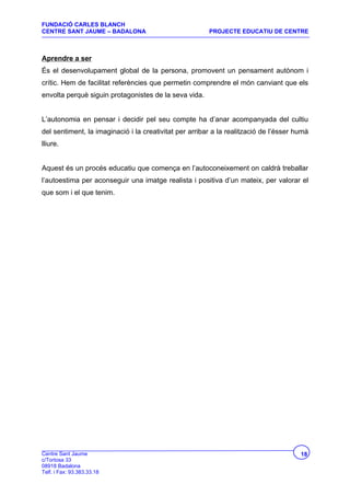 FUNDACIÓ CARLES BLANCH
CENTRE SANT JAUME – BADALONA                            PROJECTE EDUCATIU DE CENTRE



Aprendre a ser
És el desenvolupament global de la persona, promovent un pensament autònom i
crític. Hem de facilitat referències que permetin comprendre el món canviant que els
envolta perquè siguin protagonistes de la seva vida.


L’autonomia en pensar i decidir pel seu compte ha d’anar acompanyada del cultiu
del sentiment, la imaginació i la creativitat per arribar a la realització de l’ésser humà
lliure.


Aquest és un procés educatiu que comença en l’autoconeixement on caldrà treballar
l’autoestima per aconseguir una imatge realista i positiva d’un mateix, per valorar el
que som i el que tenim.




Centre Sant Jaume                                                                      18
c/Tortosa 33
08918 Badalona
Telf. i Fax: 93.383.33.18
 