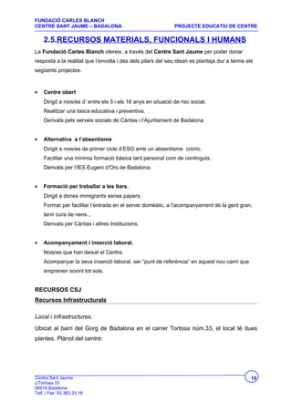 FUNDACIÓ CARLES BLANCH
CENTRE SANT JAUME – BADALONA                                   PROJECTE EDUCATIU DE CENTRE

    2.5.RECURSOS MATERIALS, FUNCIONALS I HUMANS
La Fundació Carles Blanch ofereix, a través del Centre Sant Jaume per poder donar
resposta a la realitat que l’envolta i des dels pilars del seu ideari es planteja dur a terme els
següents projectes.



•   Centre obert
    Dirigit a nois/es d’ entre els 5 i els 16 anys en situació de risc social.
    Realitzar una tasca educativa i preventiva.
    Derivats pels serveis socials de Càritas i l’Ajuntament de Badalona.


•   Alternativa a l’absentisme
    Dirigit a nois/es de primer cicle d’ESO amb un absentisme crònic.
    Facilitar una mínima formació bàsica tant personal com de continguts.
    Derivats per l’IES Eugeni d’Ors de Badalona.


•   Formació per treballar a les llars.
    Dirigit a dones immigrants sense papers.
    Formar per facilitar l’entrada en el servei domèstic, a l’acompanyament de la gent gran,
    tenir cura de nens...
    Derivats per Càritas i altres Institucions.


•   Acompanyament i inserció laboral.
    Nois/es que han deixat el Centre.
    Acompanyar la seva inserció laboral, ser “punt de referència” en aquest nou camí que
    emprenen sovint tot sols.


RECURSOS CSJ
Recursos Infrastructurals

Local i infrastructures.
Ubicat al barri del Gorg de Badalona en el carrer Tortosa núm.33, el local té dues
plantes. Plànol del centre:




Centre Sant Jaume                                                                               19
c/Tortosa 33
08918 Badalona
Telf. i Fax: 93.383.33.18
 