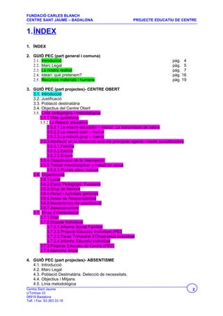 FUNDACIÓ CARLES BLANCH
CENTRE SANT JAUME – BADALONA                               PROJECTE EDUCATIU DE CENTRE


1.ÍNDEX
1. ÍNDEX

2. GUIÓ PEC (part general i comuna)
   2.1. Introducció                                                             pàg. 4
   2.2. Marc Legal                                                              pàg. 5
   2.3. La nostra realitat                                                      pàg. 7
   2.4. Ideari: què pretenem?                                                   pàg. 16
   2.5. Recursos materials i humans                                             pàg. 19

3. GUIÓ PEC (part projectes)- CENTRE OBERT
   3.1. Introducció
   3.2. Justificació
   3.3. Població destinatària
   3.4. Objectius del Centre Obert
   3.5. Línia pedagògica i metodològica
       3.5.1.Vida quotidiana
       3.5.2.La Relació educativa
            3.5.2.1.La relació educador – menor. La transmissió de valors
            3.5.2.2.La relació tutor – menor
            3.5.2.3.La relació grup – menor
       3.5.3.Mediació en la interacció amb els principals agents i medis socialitzadors
            3.5.3.1.Família
            3.5.3.2.Escola
            3.5.3.3.Entorn
       3.5.4.Objectivació de la intervenció
       3.5.5.Treball interdisciplinar o treball en xarxa
            3.5.5.1.Procés altes i baixes
   3.6. Organització
       3.6.1.Local
       3.6.2.Equip Pedagògic: Funcions
       3.6.3.Grup de Menors
       3.6.4.Horari i Activitats generals
       3.6.5.Àrees de Responsabilitat
       3.6.6.Mecanismes de coordinació
       3.6.7.Assessorament
   3.7. Eines d’interpretació
       3.7.1.Diari
       3.7.2.Dossier Individual
            3.7.2.1.Informe Social Familiar
            3.7.2.2.Projecte Educatiu Individual (PEI)
            3.7.2.3.Pauta Trimestral d’Observació Individual
            3.7.2.4.Informe Educatiu Individual
       3.7.3.Projecte Educatiu de Centre (PEC)
       3.7.4.Memòria Anyal

4. GUIÓ PEC (part projectes)- ABSENTISME
   4.1. Introducció
   4.2. Marc Legal
   4.3. Població Destinatària. Detecció de necessitats.
   4.4. Objectius i Mitjans
   4.5. Línia metodològica
Centre Sant Jaume                                                                         2
c/Tortosa 33
08918 Badalona
Telf. i Fax: 93.383.33.18
 