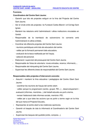 FUNDACIÓ CARLES BLANCH
CENTRE SANT JAUME – BADALONA                               PROJECTE EDUCATIU DE CENTRE

Funcions.
Coordinadora del Centre Sant Jaume:
-   Garantir que tots els projectes estiguin en la línia del Projecte del Centre
    Sant Jaume.
-   Ser el vincle entre els projectes i la Fundació Carles Blanch i el Col·legi Sant
    Ignasi.
-   Mantenir les relacions amb l’administració i altres institucions vinculades en
    l’àmbit.
-   Responsable             de   la   tramitació   de   subvencions   i/o   convenis   amb
    l’administració i/o altres entitats.
-   Coordinar els diferents projectes del Centre Sant Jaume:
    · reunions periòdiques amb tots els educadors del centre.
    · vetllar per la formació permanent dels educadors.
    · avaluació de la tasca realitzada per tot l’equip.
    · selecció del personal.
-   Elaboració i supervisió del pressupost del Centre Sant Jaume.
-   Responsable de l’àrea de voluntaris: noves entrades, recerca, informació,...
-   Responsable del màrqueting del Centre Sant Jaume.
-   Supervisar les diferents àrees de responsabilitat del Centre Sant Jaume.


Responsables dels projectes d’intervenció concrets:
-   Assumir i mantenir la línia educativa i pedagògica del Centre Obert Sant
    Jaume:
    · coordinar les reunions de l’equip del centre obert.
    · vetllar perquè la programació (centre, grupal, PEI...) , desenvolupament i
    avaluació (informes, memòries...) del treball educatiu es porti a terme.
    · revisar l’elaboració dels informes socials, memòria i PEI.
    · vetllar per a que totes les accions que es portin a terme vagin en la línia
    del que marca el Projecte Educatiu.
-   Representar al centre obert a les instàncies oportunes.
-   Garantir el traspàs de tota la informació al Coordinador/a del Centre Sant
    Jaume.
-   Supervisar les tasques del quotidià (ordre, compres...).

Centre Sant Jaume                                                                            22
c/Tortosa 33
08918 Badalona
Telf. i Fax: 93.383.33.18
 