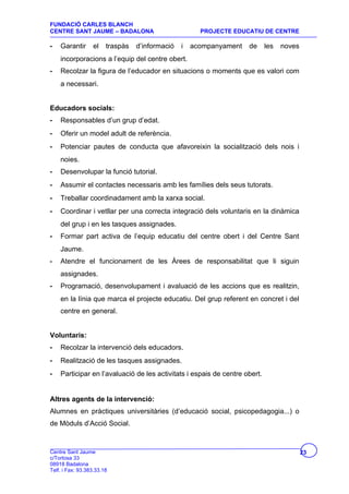 FUNDACIÓ CARLES BLANCH
CENTRE SANT JAUME – BADALONA                           PROJECTE EDUCATIU DE CENTRE

-   Garantir      el    traspàs   d’informació   i   acompanyament   de     les   noves
    incorporacions a l’equip del centre obert.
-   Recolzar la figura de l’educador en situacions o moments que es valori com
    a necessari.


Educadors socials:
-   Responsables d’un grup d’edat.
-   Oferir un model adult de referència.
-   Potenciar pautes de conducta que afavoreixin la socialització dels nois i
    noies.
-   Desenvolupar la funció tutorial.
-   Assumir el contactes necessaris amb les famílies dels seus tutorats.
-   Treballar coordinadament amb la xarxa social.
-   Coordinar i vetllar per una correcta integració dels voluntaris en la dinàmica
    del grup i en les tasques assignades.
-   Formar part activa de l’equip educatiu del centre obert i del Centre Sant
    Jaume.
-   Atendre el funcionament de les Àrees de responsabilitat que li siguin
    assignades.
-   Programació, desenvolupament i avaluació de les accions que es realitzin,
    en la línia que marca el projecte educatiu. Del grup referent en concret i del
    centre en general.


Voluntaris:
-   Recolzar la intervenció dels educadors.
-   Realització de les tasques assignades.
-   Participar en l’avaluació de les activitats i espais de centre obert.


Altres agents de la intervenció:
Alumnes en pràctiques universitàries (d’educació social, psicopedagogia...) o
de Mòduls d’Acció Social.


Centre Sant Jaume                                                                         23
c/Tortosa 33
08918 Badalona
Telf. i Fax: 93.383.33.18
 