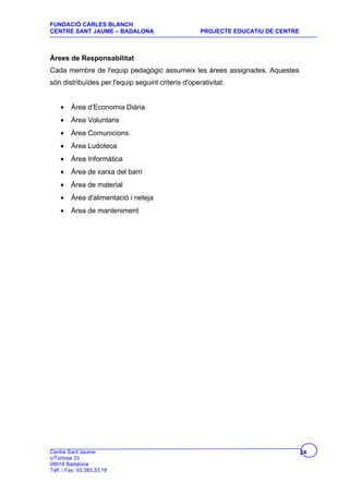 FUNDACIÓ CARLES BLANCH
CENTRE SANT JAUME – BADALONA                        PROJECTE EDUCATIU DE CENTRE



Àrees de Responsabilitat
Cada membre de l'equip pedagògic assumeix les àrees assignades. Aquestes
són distribuïdes per l'equip seguint criteris d'operativitat.


    •    Àrea d’Economia Diària
    •    Àrea Voluntaris
    •    Àrea Comunicions
    •    Àrea Ludoteca
    •    Àrea Informàtica
    •    Àrea de xarxa del barri
    •    Àrea de material
    •    Àrea d'alimentació i neteja
    •    Àrea de manteniment




Centre Sant Jaume                                                                 24
c/Tortosa 33
08918 Badalona
Telf. i Fax: 93.383.33.18
 