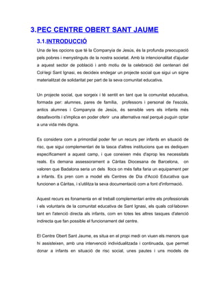 3.PEC CENTRE OBERT SANT JAUME
 3.1.INTRODUCCIÓ
 Una de les opcions que té la Companyia de Jesús, és la profunda preocupació
 pels pobres i menystinguts de la nostra societat. Amb la intencionalitat d'ajudar
 a aquest sector de població i amb motiu de la celebració del centenari del
 Col·legi Sant Ignasi, es decideix endegar un projecte social que sigui un signe
 materialitzat de solidaritat per part de la seva comunitat educativa.


 Un projecte social, que sorgeix i té sentit en tant que la comunitat educativa,
 formada per: alumnes, pares de família,       professors i personal de l'escola,
 antics alumnes i Companyia de Jesús, és sensible vers els infants més
 desafavorits i s'implica en poder oferir una alternativa real perquè puguin optar
 a una vida més digna.


 Es considera com a primordial poder fer un recurs per infants en situació de
 risc, que sigui complementari de la tasca d'altres institucions que es dediquen
 específicament a aquest camp, i que coneixen més d'aprop les necessitats
 reals. Es demana assessorament a Càritas Diocesana de Barcelona,                  on
 valoren que Badalona seria un dels llocs on més falta faria un equipament per
 a infants. Es pren com a model els Centres de Dia d'Acció Educativa que
 funcionen a Càritas, i s'utilitza la seva documentació com a font d'informació.


 Aquest recurs es fonamenta en el treball complementari entre els professionals
 i els voluntaris de la comunitat educativa de Sant Ignasi, els quals col·laboren
 tant en l'atenció directa als infants, com en totes les altres tasques d'atenció
 indirecta que fan possible el funcionament del centre.


 El Centre Obert Sant Jaume, es situa en el propi medi on viuen els menors que
 hi assisteixen, amb una intervenció individualitzada i continuada, que permet
 donar a infants en situació de risc social, unes pautes i uns models de
 