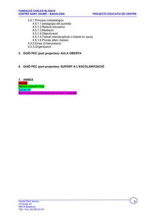 FUNDACIÓ CARLES BLANCH
CENTRE SANT JAUME – BADALONA                                   PROJECTE EDUCATIU DE CENTRE

         4.5.1.Principis metodològics
             4.5.1.1.pedagogia del quotidià
             4.5.1.2.Relació educativa
             4.5.1.3.Mediació
             4.5.1.4.Objectivació
             4.5.1.5.Treball interdisciplinar o treball en xarxa
             4.5.1.6.Procés altes i baixes
         4.5.2.Eines d’interpretació
         4.5.3.Organització

5. GUIÓ PEC (part projectes)- AULA OBERTA



6. GUIÓ PEC (part projectes)- SUPORT A L’ESCOLARITZACIÓ



7. ANNEX
Acabat
Manca redactat final
Sense fer
Tenim la informació però cal revisar i redactar




Centre Sant Jaume                                                                       3
c/Tortosa 33
08918 Badalona
Telf. i Fax: 93.383.33.18
 
