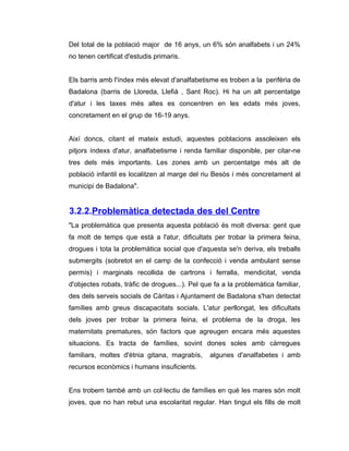 Del total de la població major de 16 anys, un 6% són analfabets i un 24%
no tenen certificat d'estudis primaris.


Els barris amb l'índex més elevat d'analfabetisme es troben a la perifèria de
Badalona (barris de Lloreda, Llefià , Sant Roc). Hi ha un alt percentatge
d'atur i les taxes més altes es concentren en les edats més joves,
concretament en el grup de 16-19 anys.


Així doncs, citant el mateix estudi, aquestes poblacions assoleixen els
pitjors índexs d'atur, analfabetisme i renda familiar disponible, per citar-ne
tres dels més importants. Les zones amb un percentatge més alt de
població infantil es localitzen al marge del riu Besòs i més concretament al
municipi de Badalona".


3.2.2.Problemàtica detectada des del Centre
"La problemàtica que presenta aquesta població és molt diversa: gent que
fa molt de temps que està a l'atur, dificultats per trobar la primera feina,
drogues i tota la problemàtica social que d'aquesta se'n deriva, els treballs
submergits (sobretot en el camp de la confecció i venda ambulant sense
permís) i marginals recollida de cartrons i ferralla, mendicitat, venda
d'objectes robats, tràfic de drogues...). Pel que fa a la problemàtica familiar,
des dels serveis socials de Càritas i Ajuntament de Badalona s'han detectat
famílies amb greus discapacitats socials. L'atur perllongat, les dificultats
dels joves per trobar la primera feina, el problema de la droga, les
maternitats prematures, són factors que agreugen encara més aquestes
situacions. Es tracta de famílies, sovint dones soles amb càrregues
familiars, moltes d'ètnia gitana, magrabís,     algunes d'analfabetes i amb
recursos econòmics i humans insuficients.


Ens trobem també amb un col·lectiu de famílies en què les mares són molt
joves, que no han rebut una escolaritat regular. Han tingut els fills de molt
 