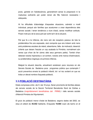 joves, gairebé en l'adolescència, generalment sense la preparació ni la
   maduresa suficients per poder donar als fills l'atenció necessària i
   adequada.


   Hi ha dificultats d'abordatge d'aquestes situacions, sobretot a nivell
   individual, perquè són famílies que acostumen a crear dependència dels
   serveis socials i tenen tendència a viure d'això, sense modificar actituds.
   Posen molt poc de la seva part per sortir-se'n de la situació.


   Pel que fa a la infància, els nens són els receptors passius de tota la
   problemàtica fins ara exposada, això comporta que ens trobem amb nens
   amb problemes escolars de retard, absentisme, falta de motivació, deserció
   (infants que deixen l'escola un cop acabada la Primària, normalment són
   nenes que s'han de fer càrrec dels seus germans petits). També s'han
   detectat nois/es hiperactius o al contrari, nois/es amb manca d'estimulació.
   La problemàtica s'agreuja a la primera infància.


   Malgrat la situació descrita, actualment existeixen pocs recursos en els
   Serveis Socials de Badalona pocs programes públics que contemplin l'
   acció preventiva envers la població infantil, tot i el risc evident en que es
   troba un elevat nombre d'aquesta població.


3.3.POBLACIÓ DESTINATÀRIA
Edats compreses entre els 5 i els 16 anys. Seran provinents de famílies ateses
als serveis socials de la Secció Territorial Barcelonès Nord de Càritas a
Badalona (majoritàriament beneficiàries del      PIRMI) i dels serveis socials
d'Atenció Primària de l'Ajuntament.


El gruix de població menor d’edat de Badalona, segons dades del 2002, se
situa al voltant de 45.552 habitants. D’aquests 16.904 viuen als barris on el
 