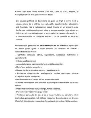 Centre Obert Sant Jaume incideix (Sant Roc, Llefià, La Salut, Artigues, El
Congrés) el 37’1% de la població menor d’edat.


Dins aquesta població els destinataris als quals va dirigit el centre obert, la
població diana, és la infància més vulnerable, aquells infants i adolescents
amb fragilitats, risc o maltractament social. Inserits en un ambient sòcio-
familiar que incideix negativament sobre la seva personalitat i que, atesos els
dèficits socials que conflueixen en la seva realitat, fan preveure l’emergència i
el desenvolupament de conductes asocials, i on cal potenciar els aspectes
positius.


Una descripció general de les característiques de les famílies d’aquest tipus
de menor poden ajudar a trobar elements per entendre les actituds i
comportaments del menor:
- Conflictes conjugals crònics, separacions, successius matrimonis o
aparellaments
- Fills de parelles diferents
- Absència temporal o permanent d’un o ambdós progenitors
- Mort d’un o ambdós progenitors
- Història familiar amb maltractaments i abandonaments
- Problemes sòcio-culturals: analfabetisme, famílies nombroses, situació
d’il·legalitat al país, immigració,...
- Desarrelament de la família del seu entorn comunitari
- Famílies nou-vingudes amb dificultats econòmiques i desarrelades de la seva
realitat.
- Problemes econòmics: atur perllongat, feines precàries...
- Dependència d’institucions d’ajut social
- Problemes personals del pare o de la mare: trastorns de caràcter a nivell
intel·lectual, personalitats molt febles o insegures, dependència de les drogues
i l’alcohol, delinqüència, incapacitats d’organització domèstica, hàbits negatius.
 
