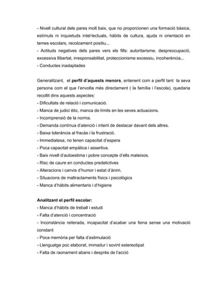 - Nivell cultural dels pares molt baix, que no proporcionen una formació bàsica,
estímuls ni inquietuds intel·lectuals, hàbits de cultura, ajuda ni orientació en
temes escolars, recolzament positiu...
- Actituds negatives dels pares vers els fills: autoritarisme, despreocupació,
excessiva llibertat, irresponsabilitat, proteccionisme excessiu, incoherència,..
- Conductes inadaptades


Generalitzant, el perfil d’aquests menors, entenent com a perfil tant la seva
persona com el que l’envolta més directament ( la família i l’escola), quedaria
recollit dins aquests aspectes:
- Dificultats de relació i comunicació.
- Manca de judici ètic, manca de límits en les seves actuacions.
- Incomprensió de la norma.
- Demanda contínua d’atenció i intent de destacar davant dels altres.
- Baixa tolerància al fracàs i la frustració.
- Immediatesa, no tenen capacitat d’espera
- Poca capacitat empàtica i assertiva.
- Baix nivell d’autoestima i pobre concepte d’ells mateixos.
- Risc de caure en conductes predelictives
- Alteracions i canvis d’humor i estat d’ànim.
- Situacions de maltractaments físics i psicològics
- Manca d’hàbits alimentaris i d’higiene


Analitzant el perfil escolar:
- Manca d’hàbits de treball i estudi
- Falta d’atenció i concentració
- Inconstància reiterada, incapacitat d’acabar una feina sense una motivació
constant
- Poca memòria per falta d’estimulació
- Llenguatge poc elaborat, immadur i sovint estereotipat
- Falta de raonament abans i desprès de l’acció
 