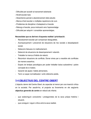 - Dificultat per accedir al raonament abstracte
- Nivell escolar baix
- Absentisme parcial o abandonament dels estudis
- Manca d’èxit escolar o múltiples repeticions de curs
- Problemes de disciplina i d’adaptació a l’escola
- Rebuig a l’escola, poca motivació vers l’aprenentatge
- Dificultat per adquirir i consolidar aprenentatges.


Necessitats que es deriven d’aquesta realitat i priorització:
-   Recolzament escolar per compensar desigualtats.
-   Acompanyament i prevenció de situacions de risc socials o desadaptació
    social.
-   Detecció d’abusos i/o maltractament.
-   Detecció de situacions de desemparament i abandó.
-   Treballar la manca d’hàbits de relació.
-   Reconduir situacions de conflicte. Donar eines per a resoldre els conflictes
    de manera assertiva.
-   Espais de teràpia psicològica per poder treballar baixa autoestima i pobre
    concepte de si mateix.
-   Garantir els àpats i hàbits alimentaris.
-   Tenir un espai normalitzador i amb referents adults.


3.4.OBJECTIUS DEL CENTRE OBERT
L'objectiu darrer del Centre Obert, és capacitar al menor per una inserció crítica
en la societat. Per assolir-ho, el projecte es fonamenta en els següents
objectius generals de centre en relació als infants:


-   que esdevinguin conscients i protagonistes de la seva pròpia història i
    situació.
-   que coneguin i siguin crítics amb la seva realitat.
 